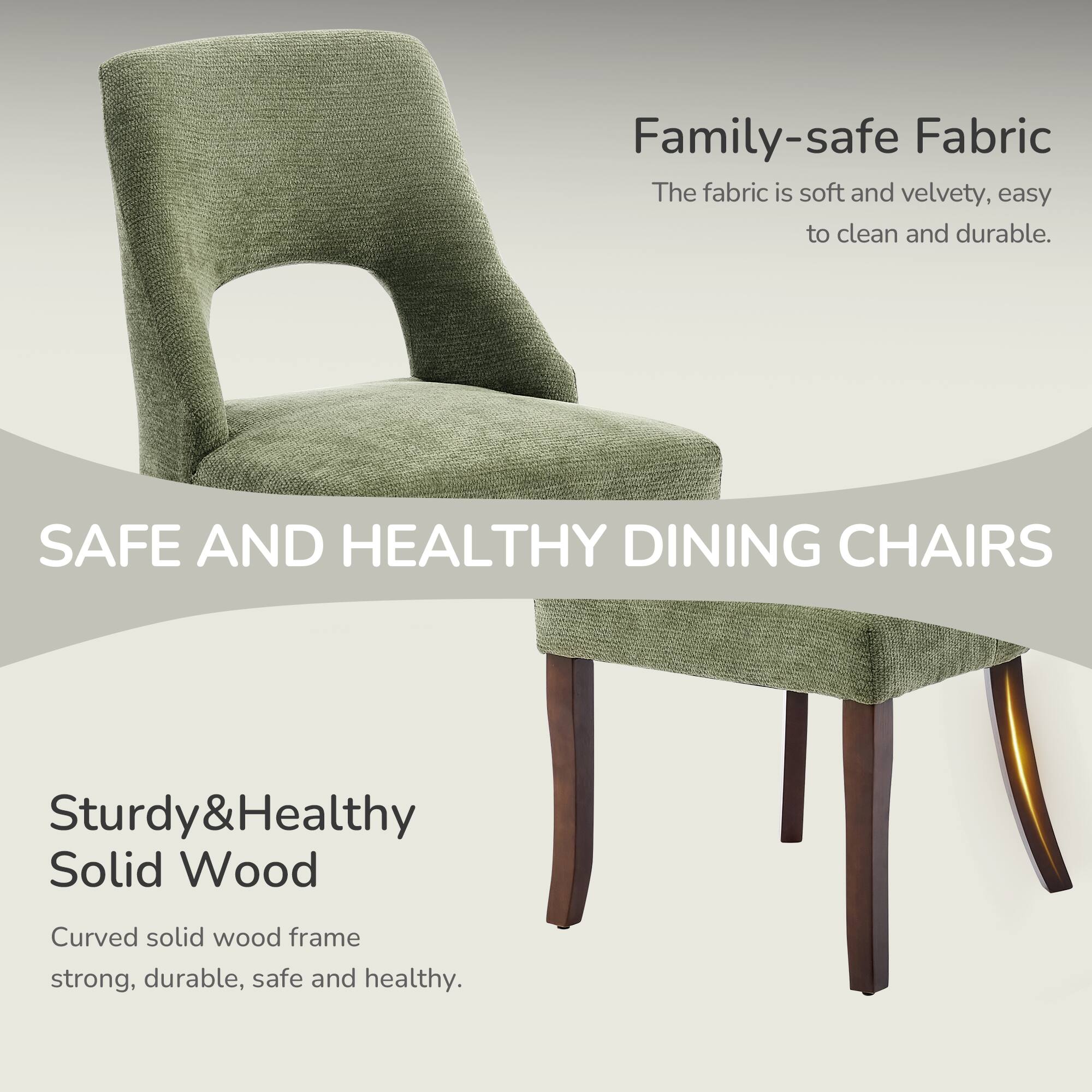 Family-safe Fabric  
The fabric is soft and velvety, easy to clean and durable.  

SAFE AND HEALTHY DINING CHAIRS  

Sturdy&Healthy Solid Wood  
Curved solid wood frame strong, durable, safe and healthy.