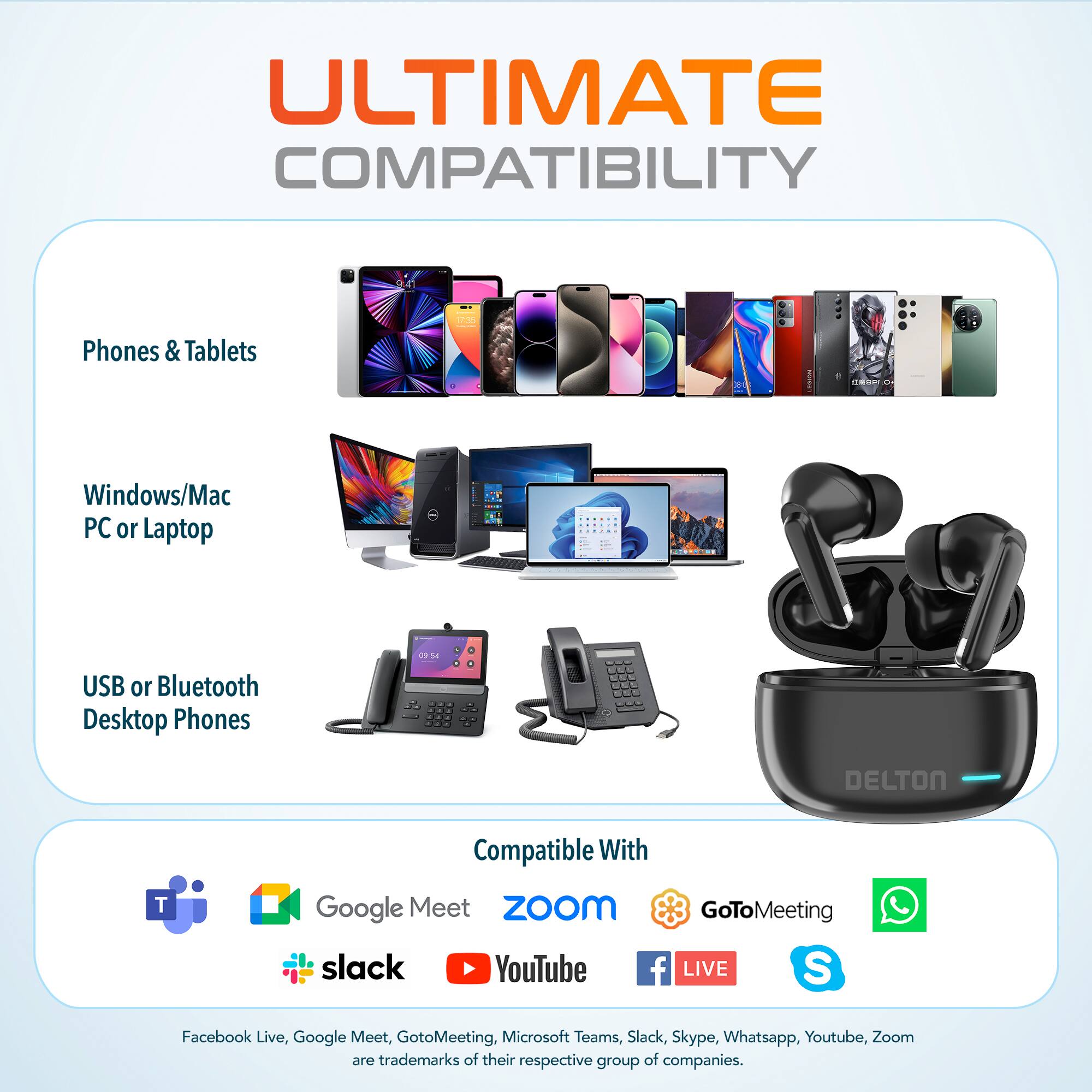 ULTIMATE COMPATIBILITY

Phones & Tablets
Windows/Mac PC or Laptop
USB or Bluetooth Desktop Phones

Compatible With
Google Meet
ZoOm
GoToMeeting
slack
YouTube
f LIVE
S
Facebook Live, Google Meet, GotoMeeting, Microsoft Teams, Slack, Skype, Whatsapp, Youtube, Zoom are trademarks of their respective group of companies.