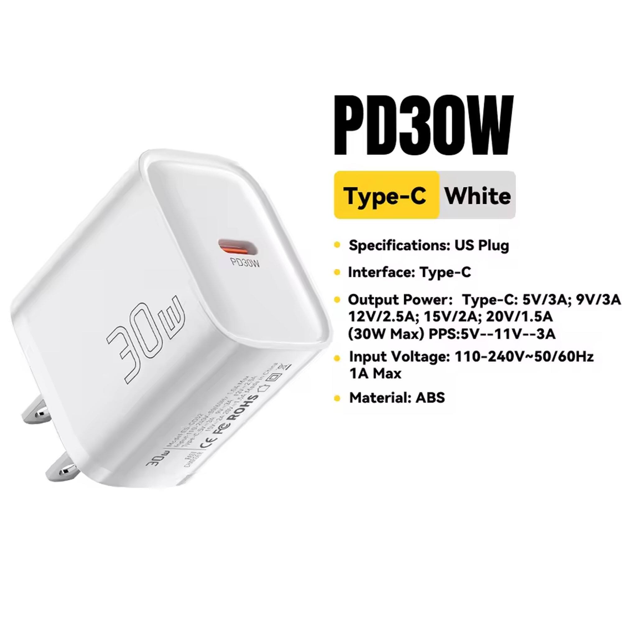 PD30W -C White  
PD30W 30W x ROHS FC  

Specifications:  
- US Plug  
- Interface: Type-C  
- Output Power:  
  - Type-C: 5V/3A; 9V/3A; 12V/2.5A; 15V/2A; 20V/1.5A (30W Max)  
  - PPS: 5V--11V--3A  
- Input Voltage: 110-240V~50/60Hz 1A Max  
- Material: ABS