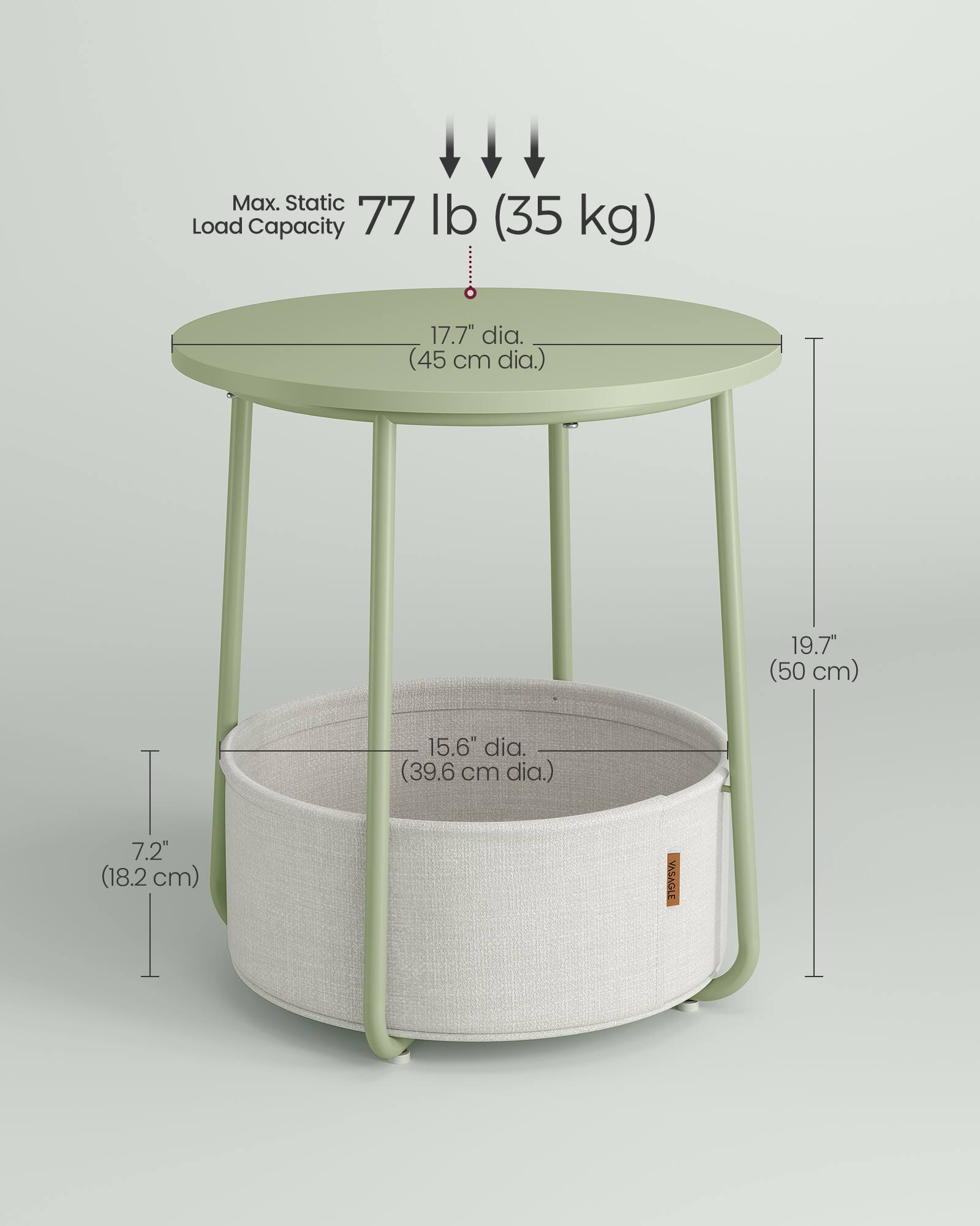 Max. Static Load Capacity: 77 lb (35 kg)

- Tabletop: 17.7" dia. (45 cm dia.)
- Table Height: 19.7" (50 cm)
- Basket: 15.6" dia. (39.6 cm dia.)
- Basket Height: 7.2" (18.2 cm)

VASAGLE