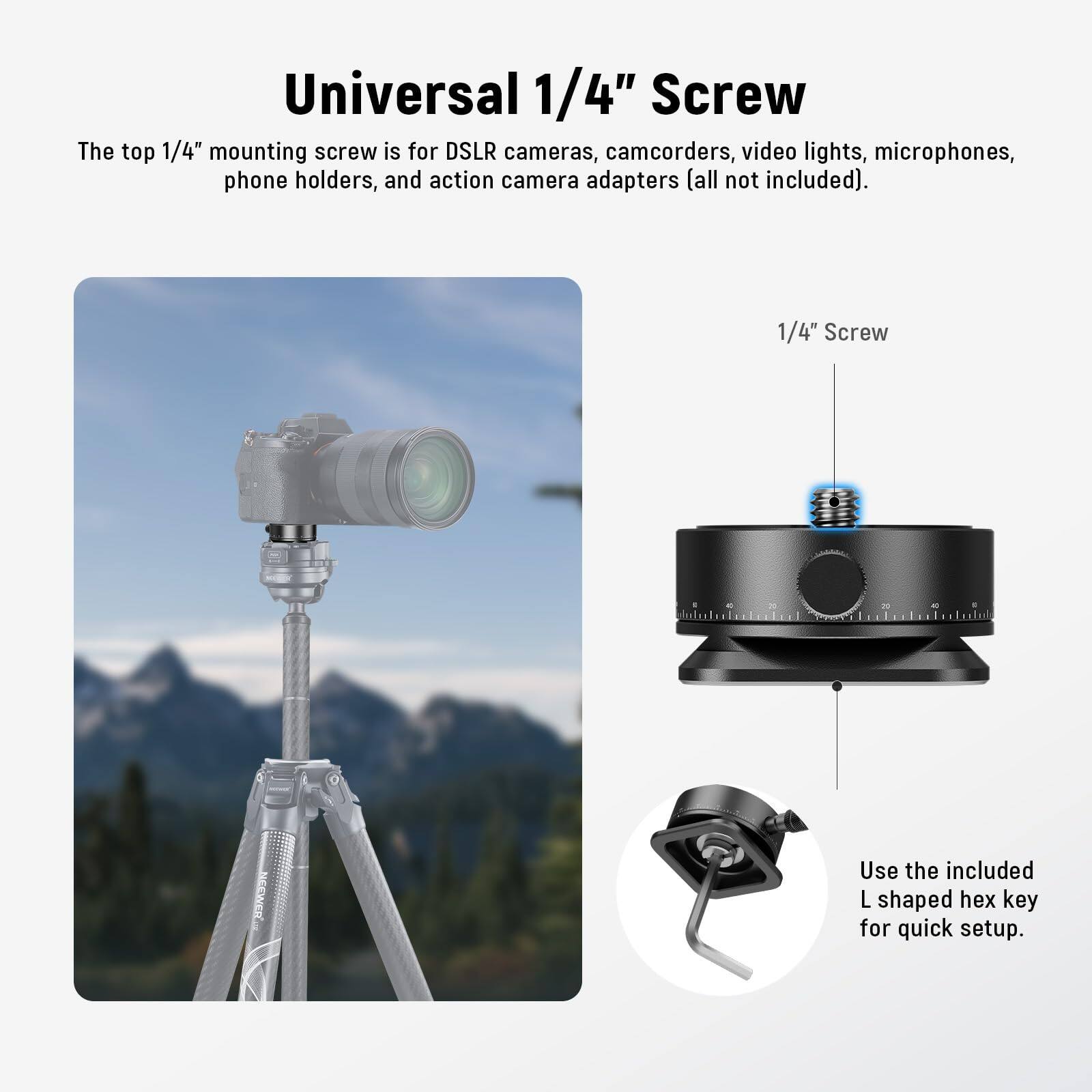 Universal 1/4" Screw

The top 1/4" mounting screw is for DSLR cameras, camcorders, video lights, microphones, phone holders, and action camera adapters (all not included).

1/4" Screw

Use the included L shaped hex key for quick setup.