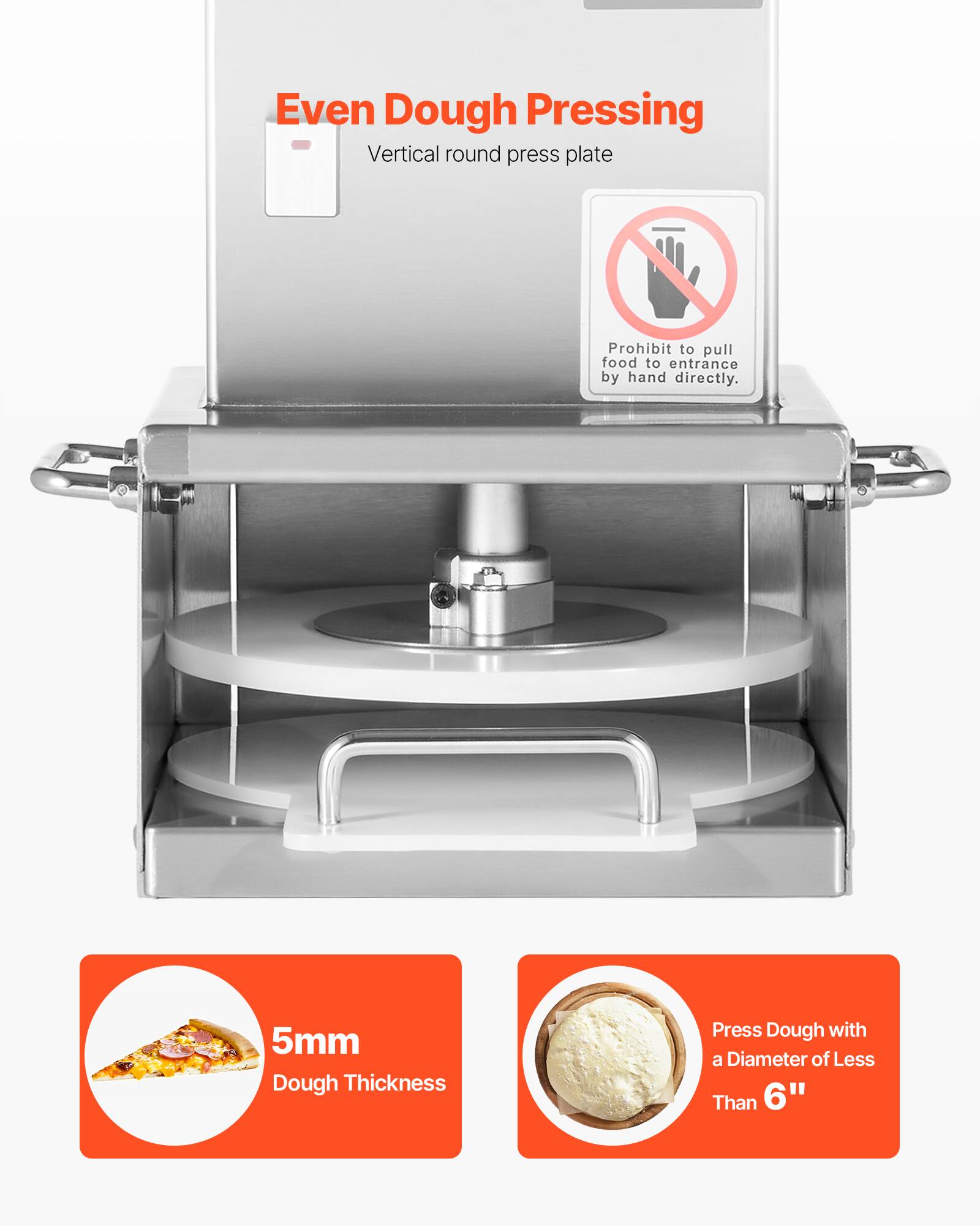 Even Dough Pressing  
Vertical round press plate  

Prohibit to pull food to entrance by hand directly.  

5mm Dough Thickness  

Press Dough with a Diameter of Less Than 6"