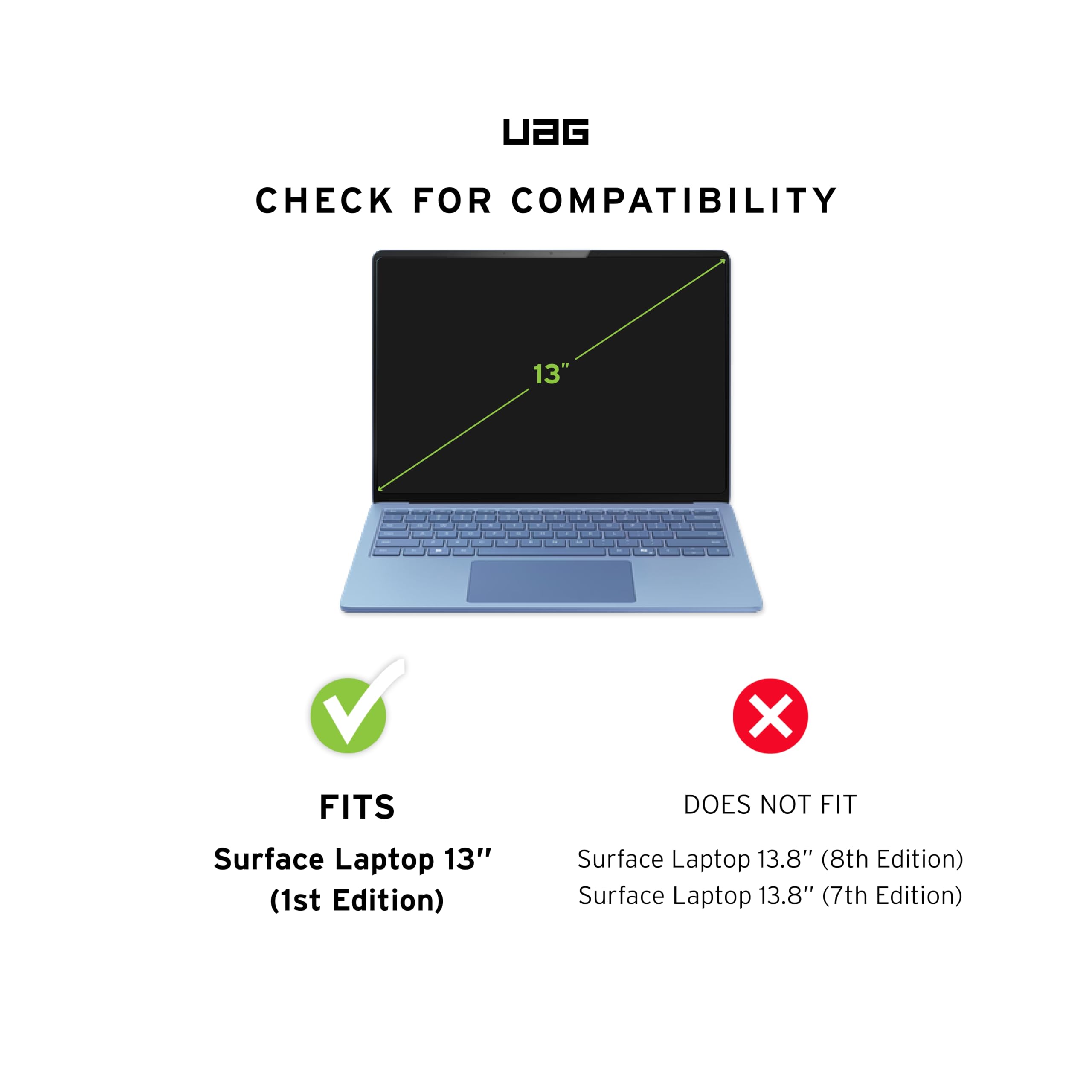 UAG CHECK FOR COMPATIBILITY

13" X FITS Surface Laptop 13" (1st Edition) DOES NOT FIT Surface Laptop 13.8" (8th Edition) Surface Laptop 13.8" (7th Edition)