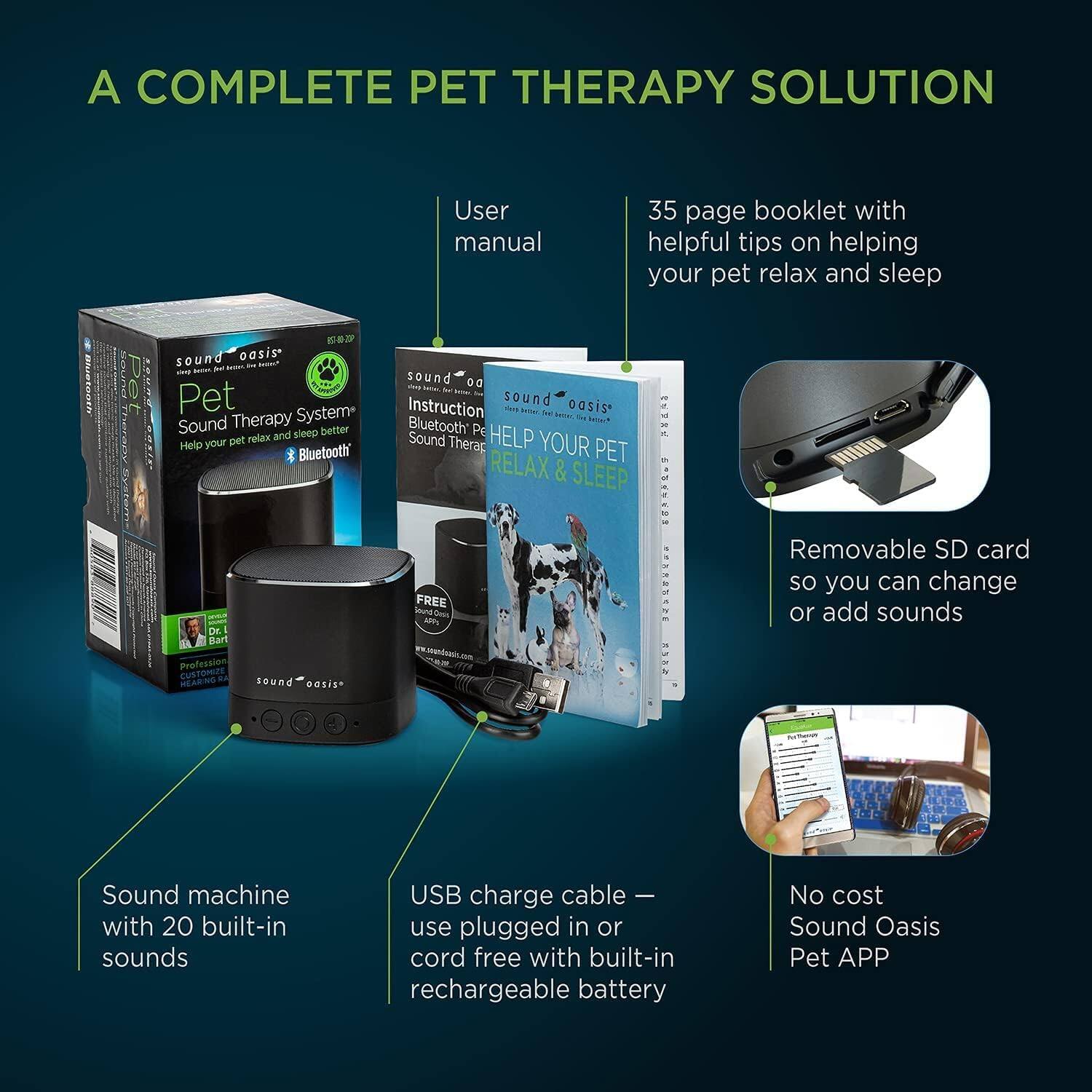 A complete pet therapy solution. User manual: 35-page booklet with helpful tips on helping your pet relax and sleep. Pet Sound Oasis - a sound therapy system to help your pet relax and sleep. Bluetooth-enabled. Professionally designed sound oasis. Instruction manual. Help your pet relax & sleep. Free app. Removable SD card so you can change or add sounds. Sound machine with 20 built-in sounds. USB charge cable for plugged-in or cord-free use with built-in rechargeable battery. No cost Sound Oasis Pet APP.