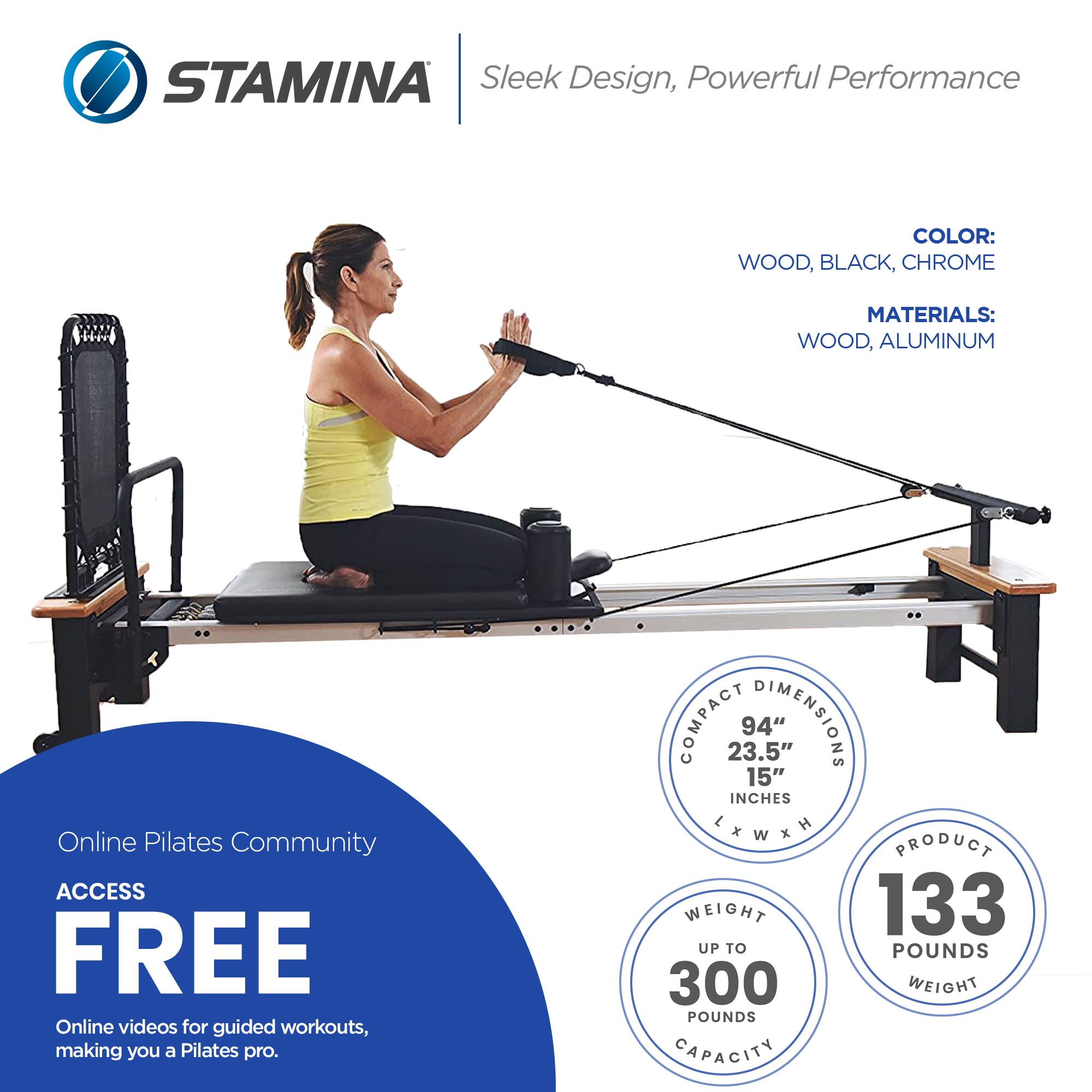 STAMINA  
Sleek Design, Powerful Performance  

COLOR:  
WOOD, BLACK, CHROME  

MATERIALS:  
WOOD, ALUMINUM  

Online Pilates Community  
ACCESS FREE  
Online videos for guided workouts, making you a Pilates pro.  

COMPACT DIMENSIONS  
94" L x 23.5" W x 15" H  

PRODUCT WEIGHT  
133 POUNDS  

WEIGHT CAPACITY  
UP TO 300 POUNDS