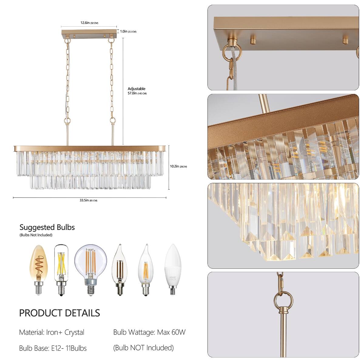 12.6in (32CM)  
1.0in (25-04)  
Adjustable 57.0in (145CM)  
10.2in (25-04)  
33.5in (85CM)  

Suggested Bulbs (Bulbs Not Included)  

PRODUCT DETAILS  
Material: Iron + Crystal  
Bulb Wattage: Max 60W  
Bulb Base: E12 - 11Bulbs  
(Bulb NOT Included)