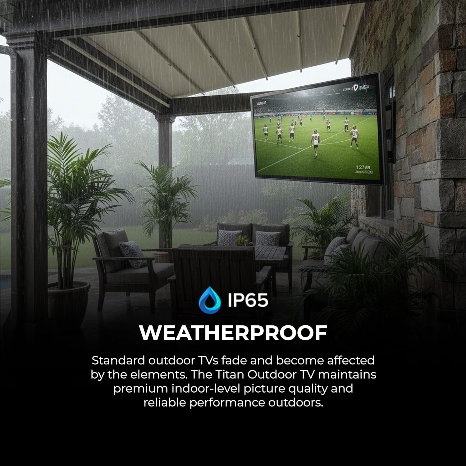 IP65 WEATHERPROOF

Standard outdoor TVs fade and become affected by the elements. The Titan Outdoor TV maintains premium indoor-level picture quality and reliable performance outdoors.