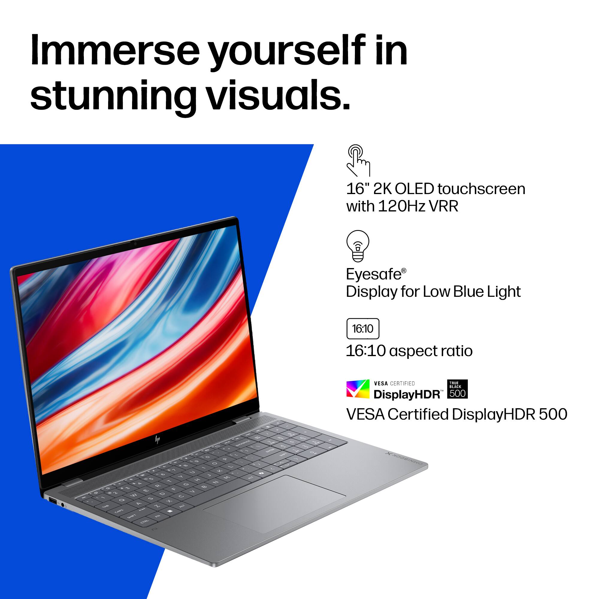 Immerse yourself in stunning visuals.

16" 2K OLED touchscreen with 120Hz VRR

Eyesafe® Display for Low Blue Light

16:10 aspect ratio

VESA Certified DisplayHDR 500
