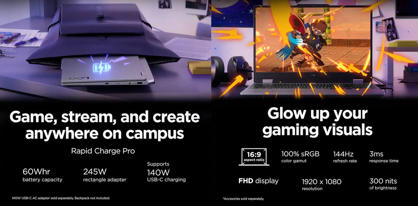 Game, stream, and create anywhere on campus

Rapid Charge Pro  
60Whr battery capacity  
245W rectangle adapter  
Supports 140W USB-C charging  

Glow up your gaming visuals  
16:9 aspect ratio  
100% sRGB color gamut  
144Hz refresh rate  
3ms response time  
FHD display 1920 x 1080 resolution  
300 nits of brightness  

140W USB-C AC adapter sold separately.  
Backpack not included.  
*Accessories sold separately.