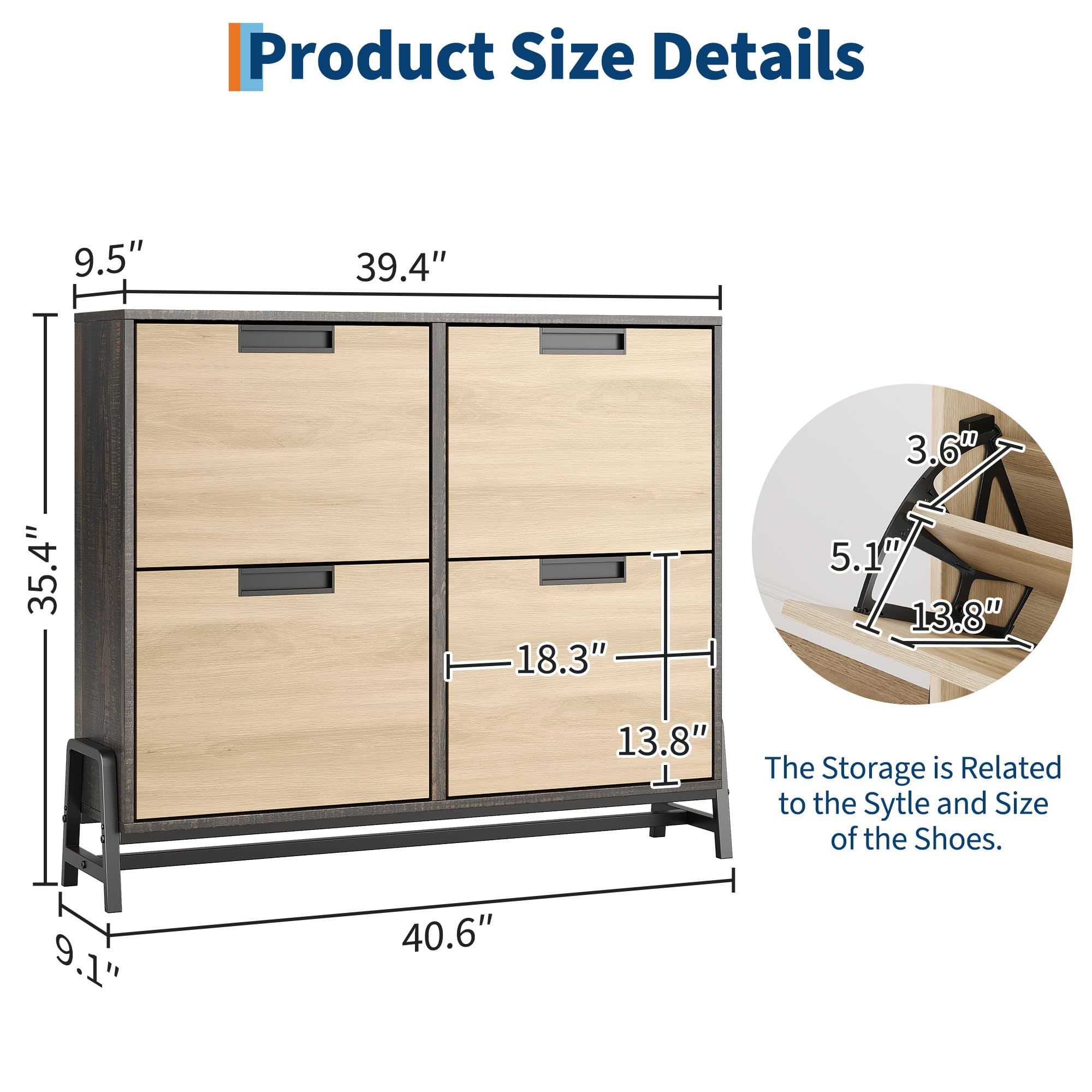 Product Size Details

- Height: 9.5"
- Width: 39.4"
- Depth: 35.4"
- Drawer Height: 18.3"
- Drawer Width: 13.8"
- Drawer Depth: 13.8"
- Overall Depth: 40.6"
- Overall Height: 9.1"

The Storage is Related to the Style and Size of the Shoes.

- Shelf Height: 3.6"
- Shelf Width: 5.1"
- Shelf Depth: 13.8"