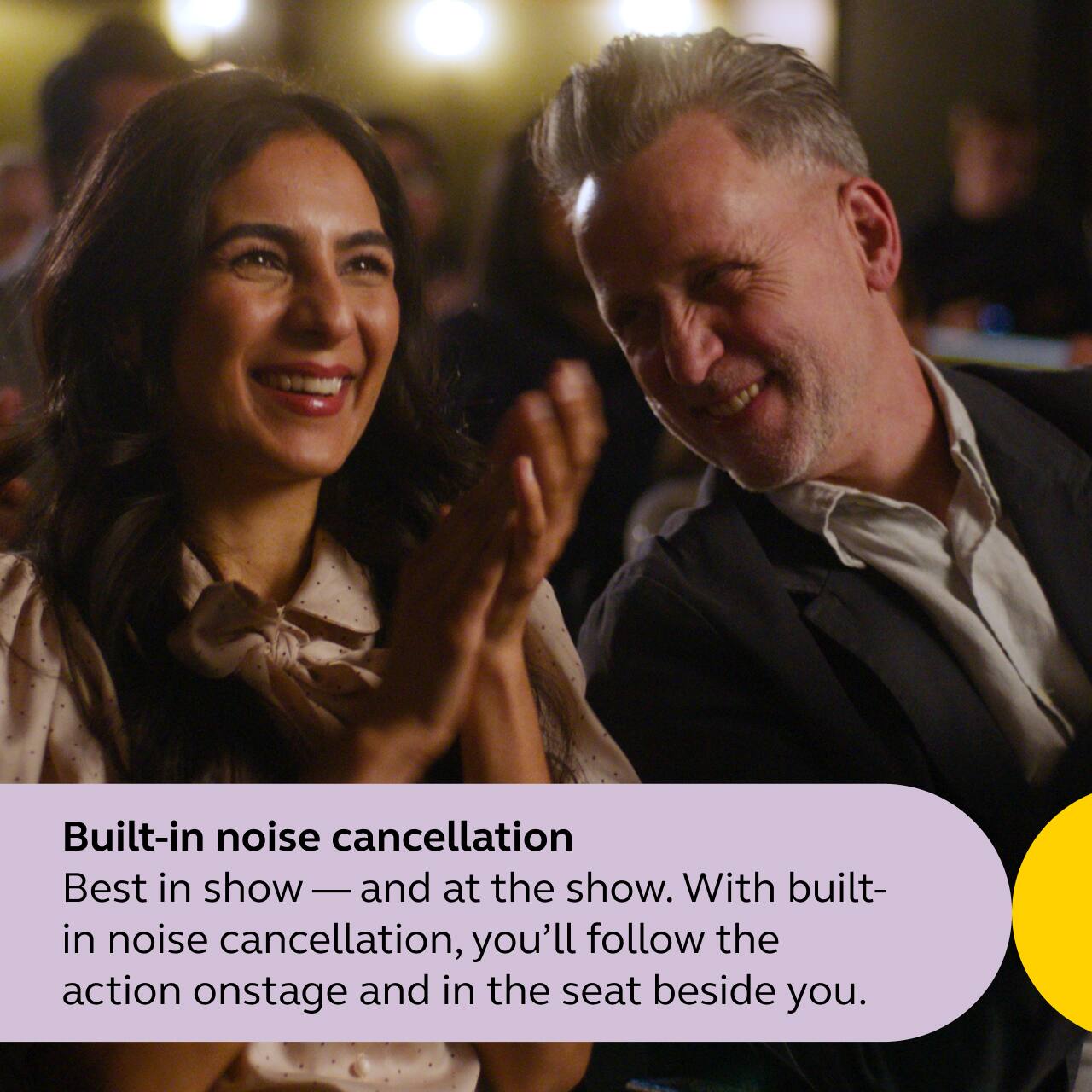 Built-in noise cancellation

Best in show — and at the show. With built-in noise cancellation, you'll follow the action onstage and in the seat beside you.
