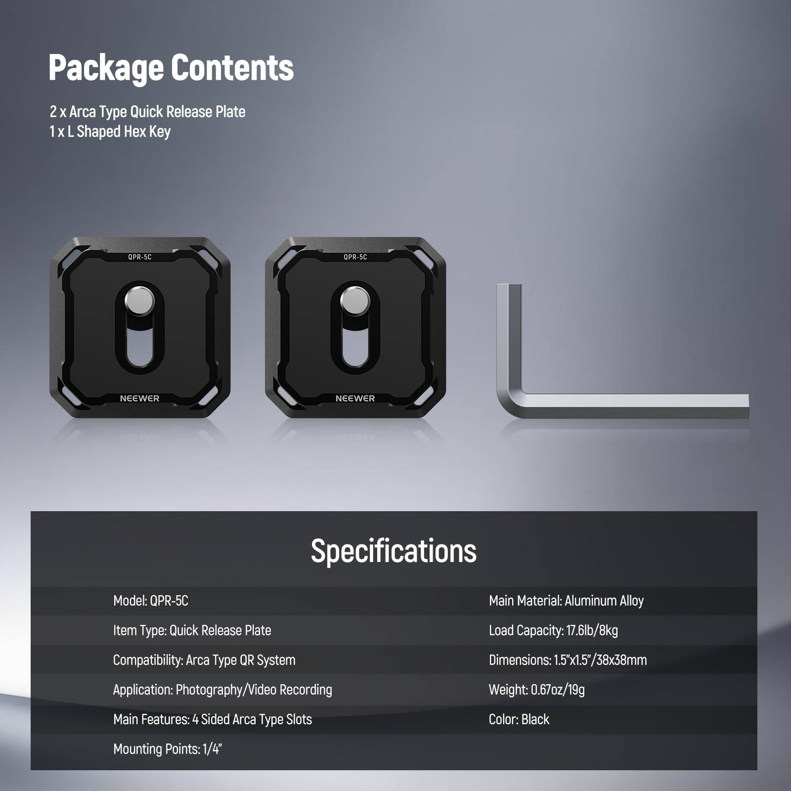 Package Contents  
2 x Arca Type Quick Release Plate  
1 x L Shaped Hex Key  

Specifications  
Model: QPR-5C  
Item Type: Quick Release Plate  
Main Material: Aluminum Alloy  
Load Capacity: 17.6lb/8kg  
Compatibility: Arca Type QR System  
Application: Photography/Video Recording  
Main Features: 4 Sided Arca Type Slots  
Mounting Points: 1/4"  
Dimensions: 1.5"x1.5"/38x38mm  
Weight: 0.67oz/19g  
Color: Black