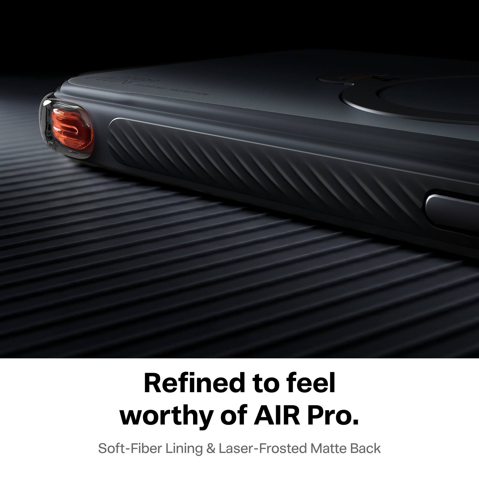 100% ELEVATED PROTECTION

Refined to feel worthy of AIR Pro.  
Soft-Fiber Lining & Laser-Frosted Matte Back