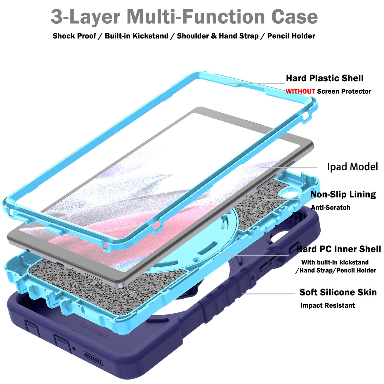 3-Layer Multi-Function Case  
Shock Proof / Built-in Kickstand / Shoulder & Hand Strap / Pencil Holder  
Hard Plastic Shell WITHOUT Screen Protector  
Ipad Model  
Non-Slip Lining Anti-Scratch  
Hard PC Inner Shell With built-in kickstand / Hand Strap / Pencil Holder  
Soft Silicone Skin Tab-A7 Lite-X R  
Impact Resistant