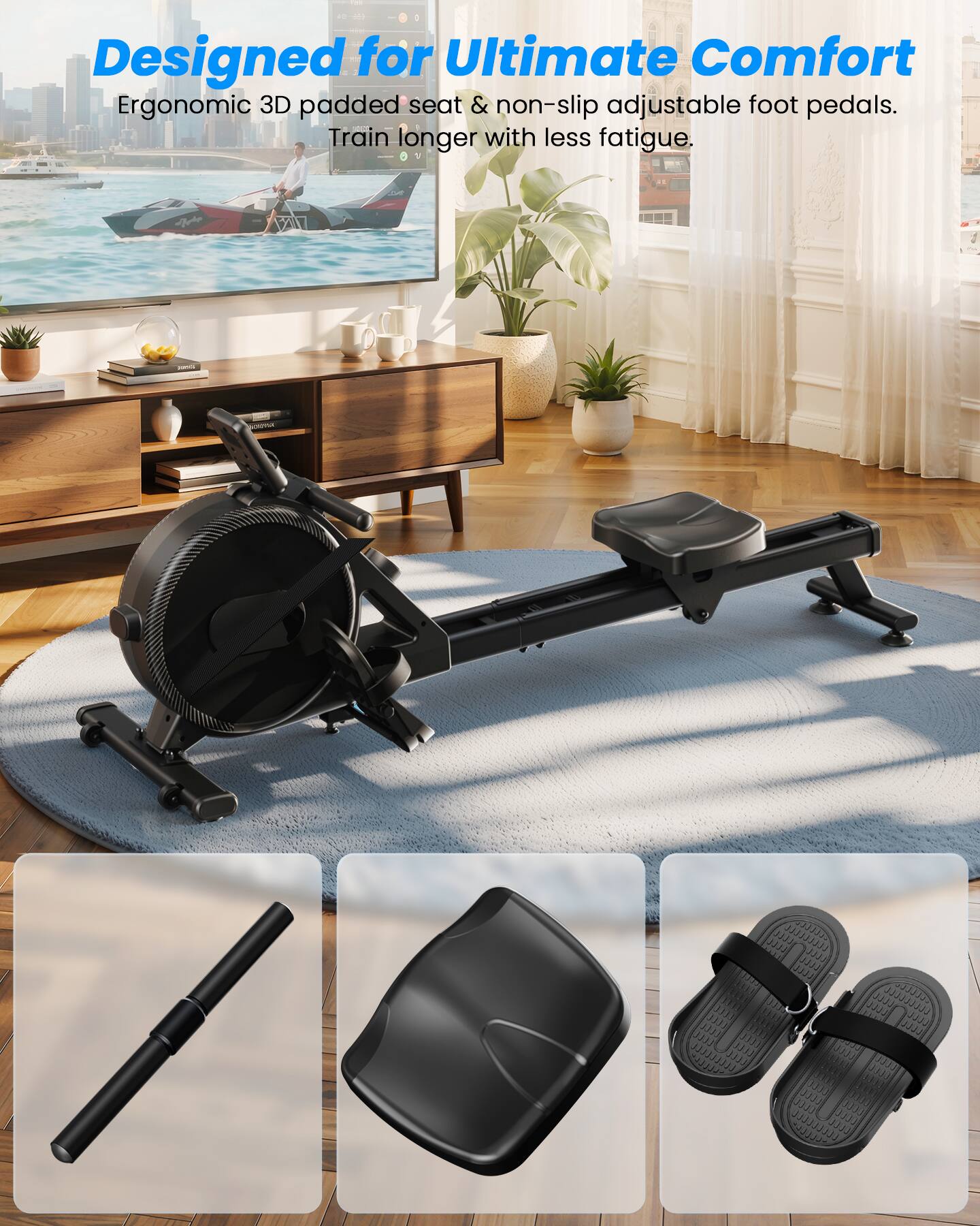 Designed for Ultimate Comfort  
Ergonomic 3D padded seat & non-slip adjustable foot pedals.  
Train longer with less fatigue.