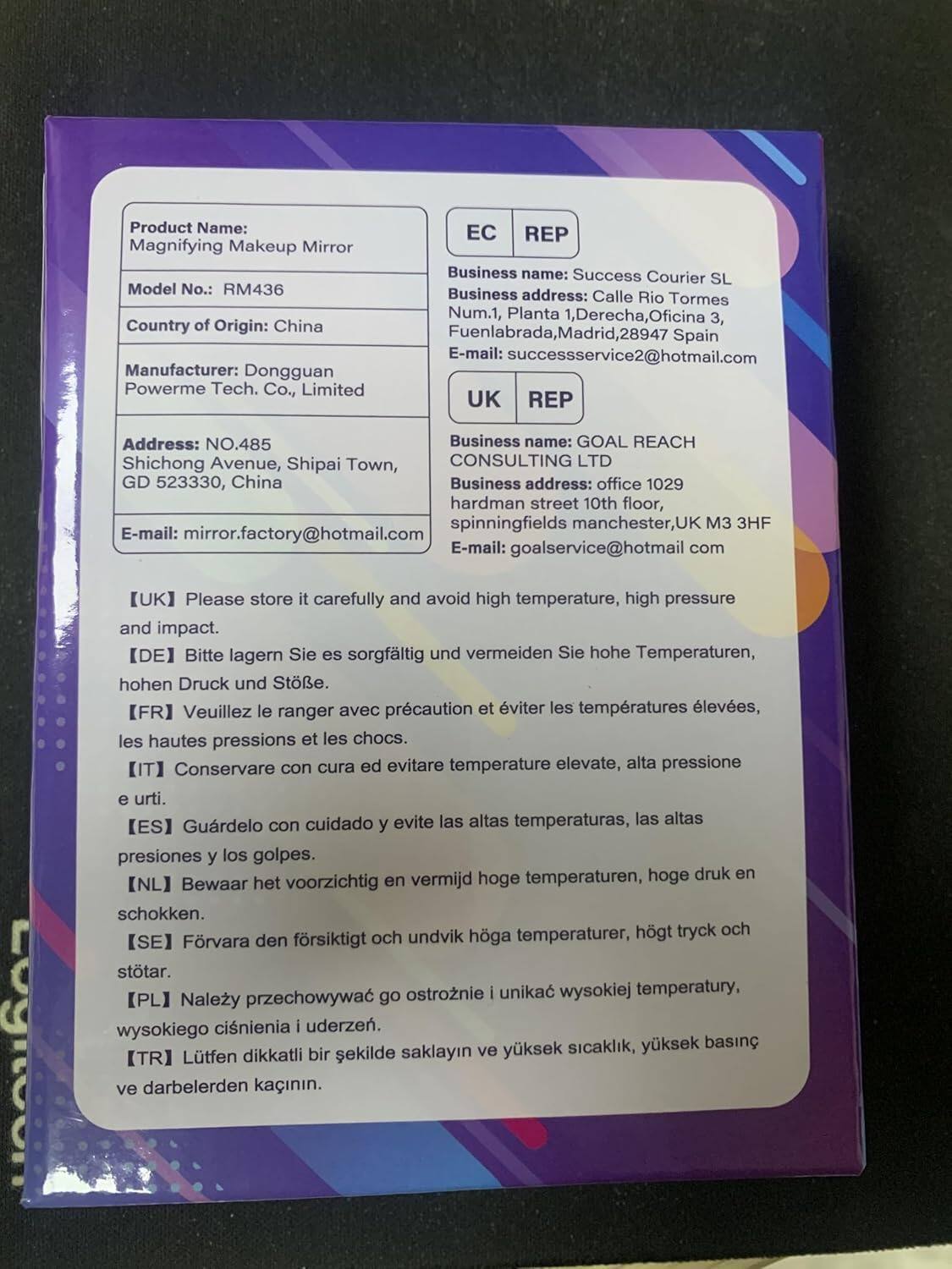 **Product Name:** Magnifying Makeup Mirror  
**Model No.:** RM436  
**Country of Origin:** China  
**Manufacturer:** Dongguan Powerme Tech. Co., Limited  

**EC REP**  
**Business name:** Success Courier SL  
**Business address:** Calle Rio Tormes Num.1, Planta 1, Derecha, Oficina 3, Fuenlabrada, Madrid, 28947 Spain  
**Email:** successservice2@hotmail.com  

**UK REP**  
**Business name:** GOAL REACH CONSULTING LTD  
**Business address:** office 1029 hardman street 10th floor, spinningfields manchester, UK M3 3HF  
**Email:** goalservice@hotmail.com  

**Please store it carefully and avoid high temperature, high pressure and impact.**  
- **[UK]** Please store it carefully and avoid high temperature, high pressure and impact.  
- **[DE]** Bitte lagern Sie es sorgfältig und vermeiden Sie hohe Temperaturen, hohen Druck und Stöße.  
- **[FR]** Veuillez le ranger avec précaution et éviter les températures élevées,