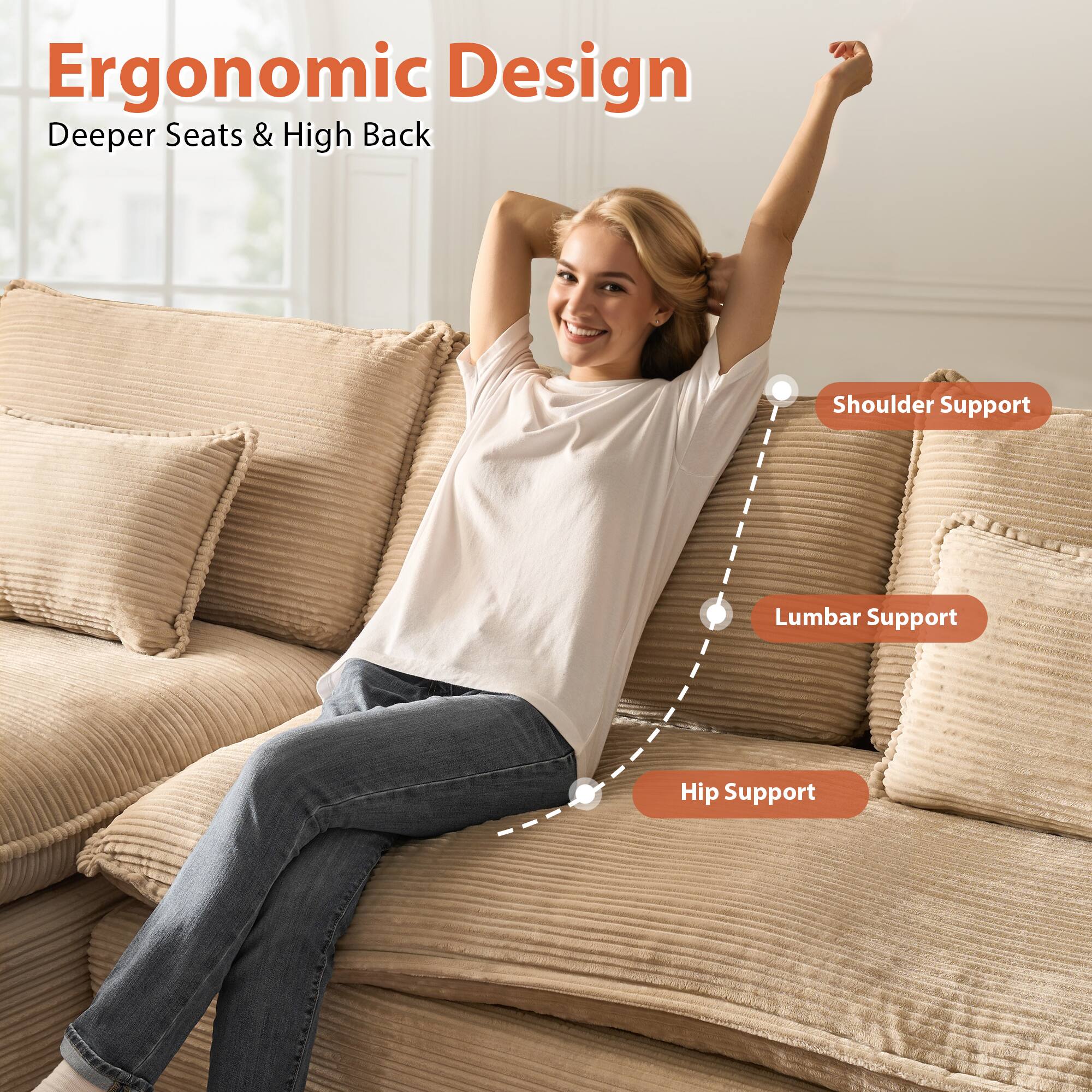 Ergonomic Design  
Deeper Seats & High Back  

- Shoulder Support  
- Lumbar Support  
- Hip Support