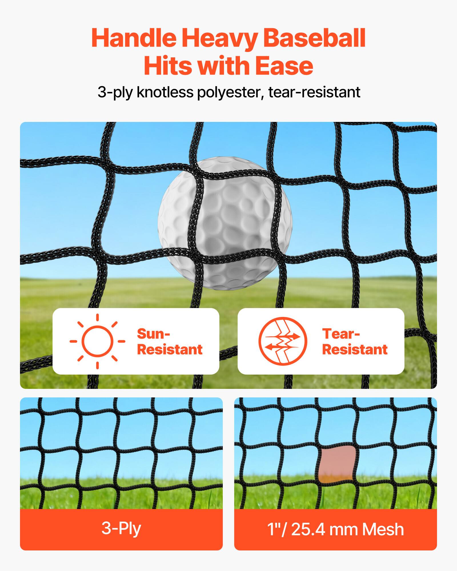 Handle Heavy Baseball Hits with Ease  
3-ply knotless polyester, tear-resistant  

Sun-Resistant  
Tear-Resistant  

3-Ply  
1" / 25.4 mm Mesh