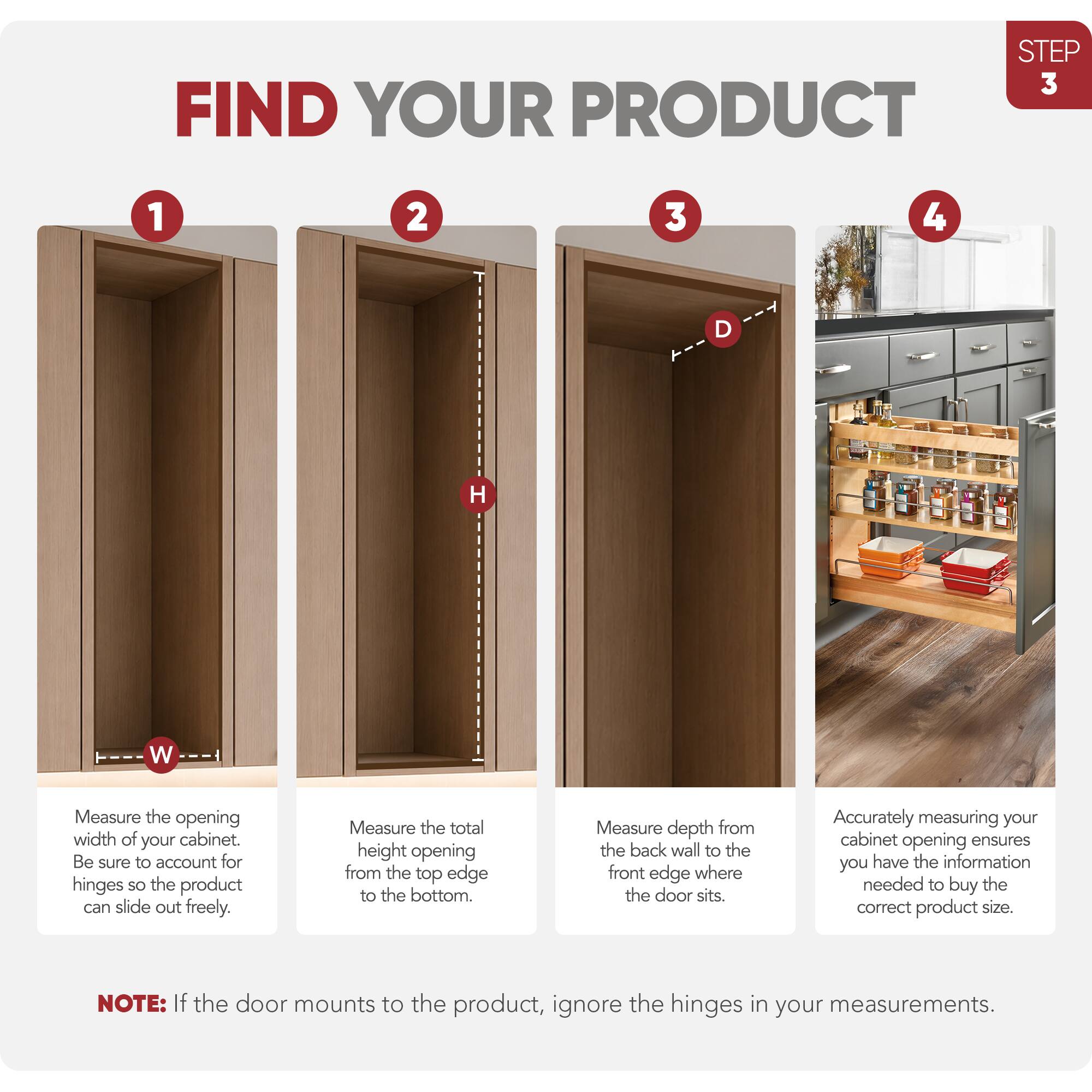 STEP 3 FIND YOUR PRODUCT

1. Measure the opening width of your cabinet. Be sure to account for hinges so the product can slide out freely.
2. Measure the total height opening from the top edge to the bottom.
3. Measure depth from the back wall to the front edge where the door sits.
4. Accurately measuring your cabinet opening ensures you have the information needed to buy the correct product size.

NOTE: If the door mounts to the product, ignore the hinges in your measurements.