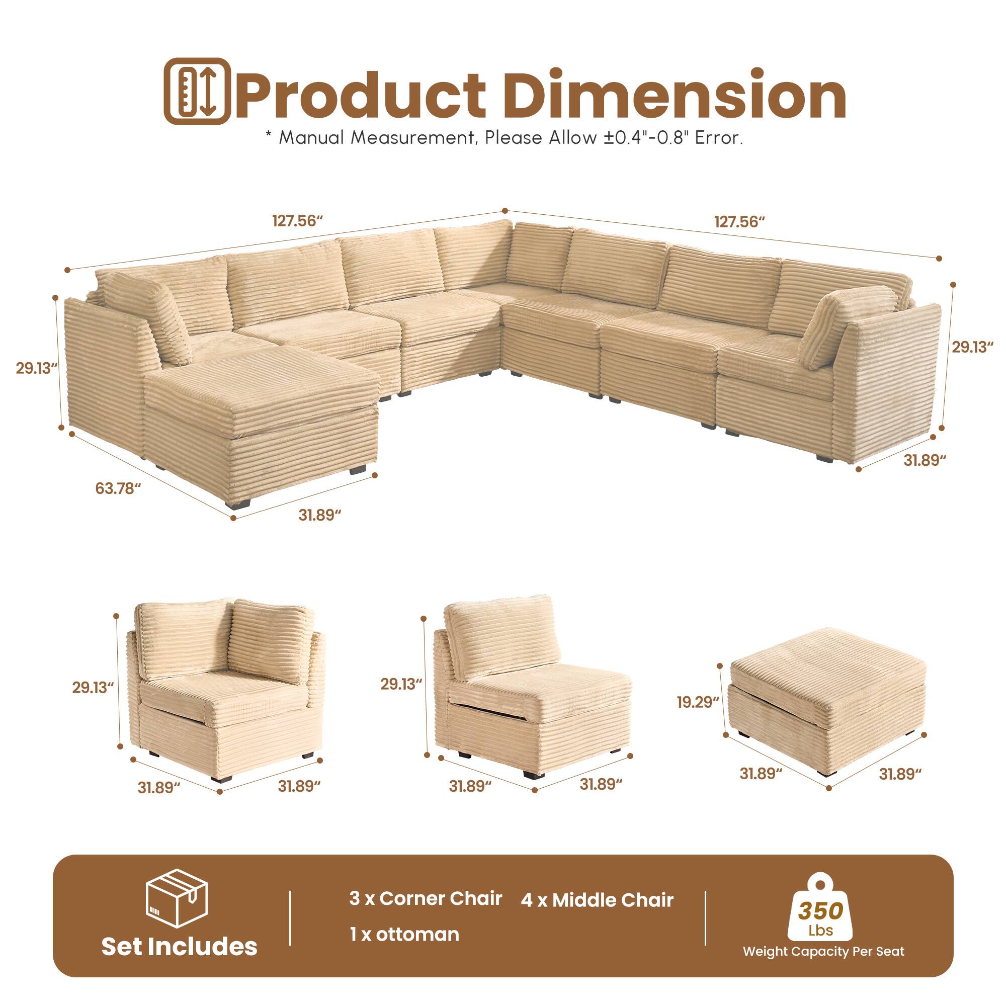 Product Dimension  
*Manual Measurement, Please Allow ±0.4"-0.8" Error.  

127.56"  
29.13"  
63.78"  
31.89"  
31.89"  
31.89"  
31.89"  
31.89"  

Set Includes  
3 x Corner Chair  
4 x Middle Chair  
1 x Ottoman  

350 Lbs Weight Capacity Per Seat