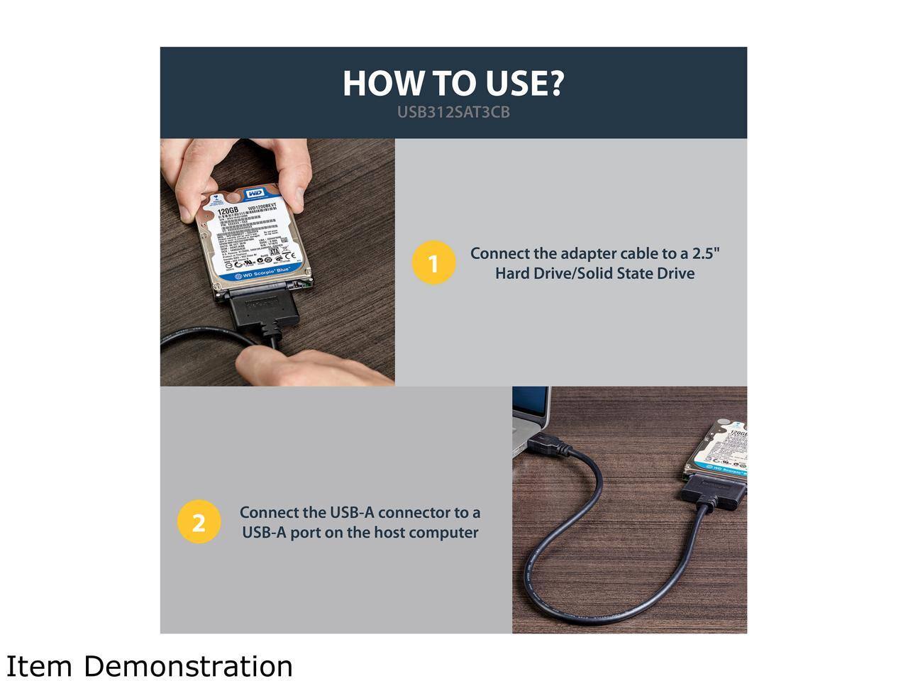 HOW TO USE?  
USB312SAT3CB  

1. Connect the adapter cable to a 2.5" Hard Drive/Solid State Drive  
2. Connect the USB-A connector to a USB-A port on the host computer  

Item Demonstration