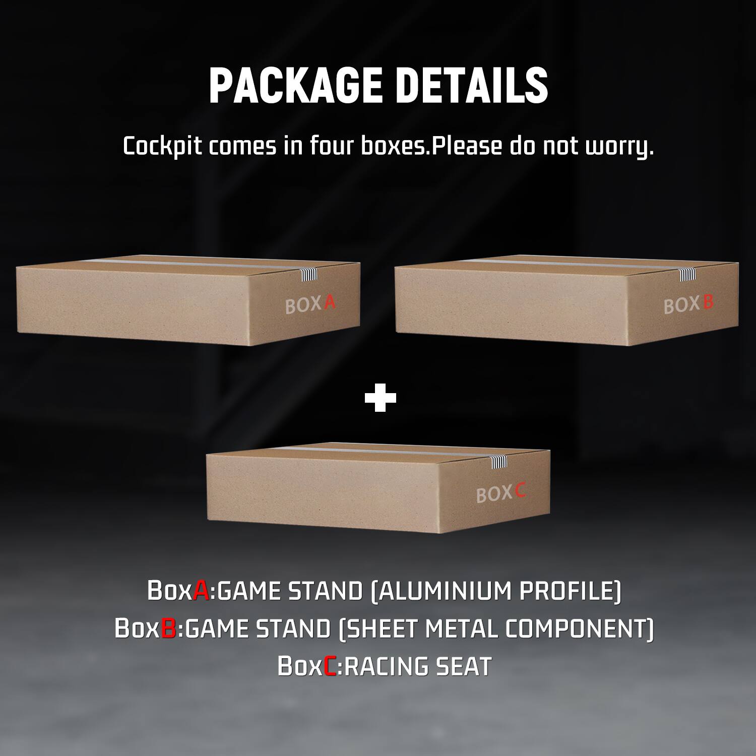 PACKAGE DETAILS  
Cockpit comes in four boxes. Please do not worry.  
BOXA  
BOXB  
+  
BOXC  
BoxA: GAME STAND [ALUMINIUM PROFILE]  
BoxB: GAME STAND [SHEET METAL COMPONENT]  
BoxC: RACING SEAT