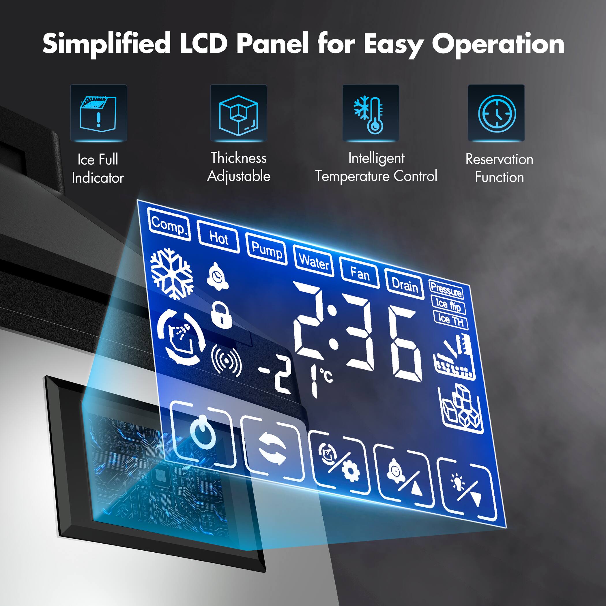Simplified LCD Panel for Easy Operation

- Ice Full Indicator
- Thickness Adjustable
- Intelligent Temperature Control
- Reservation Function

Comp. Hot Pump Water Fan Drain Pressure Ice M Ice TH -2 2:36 C U