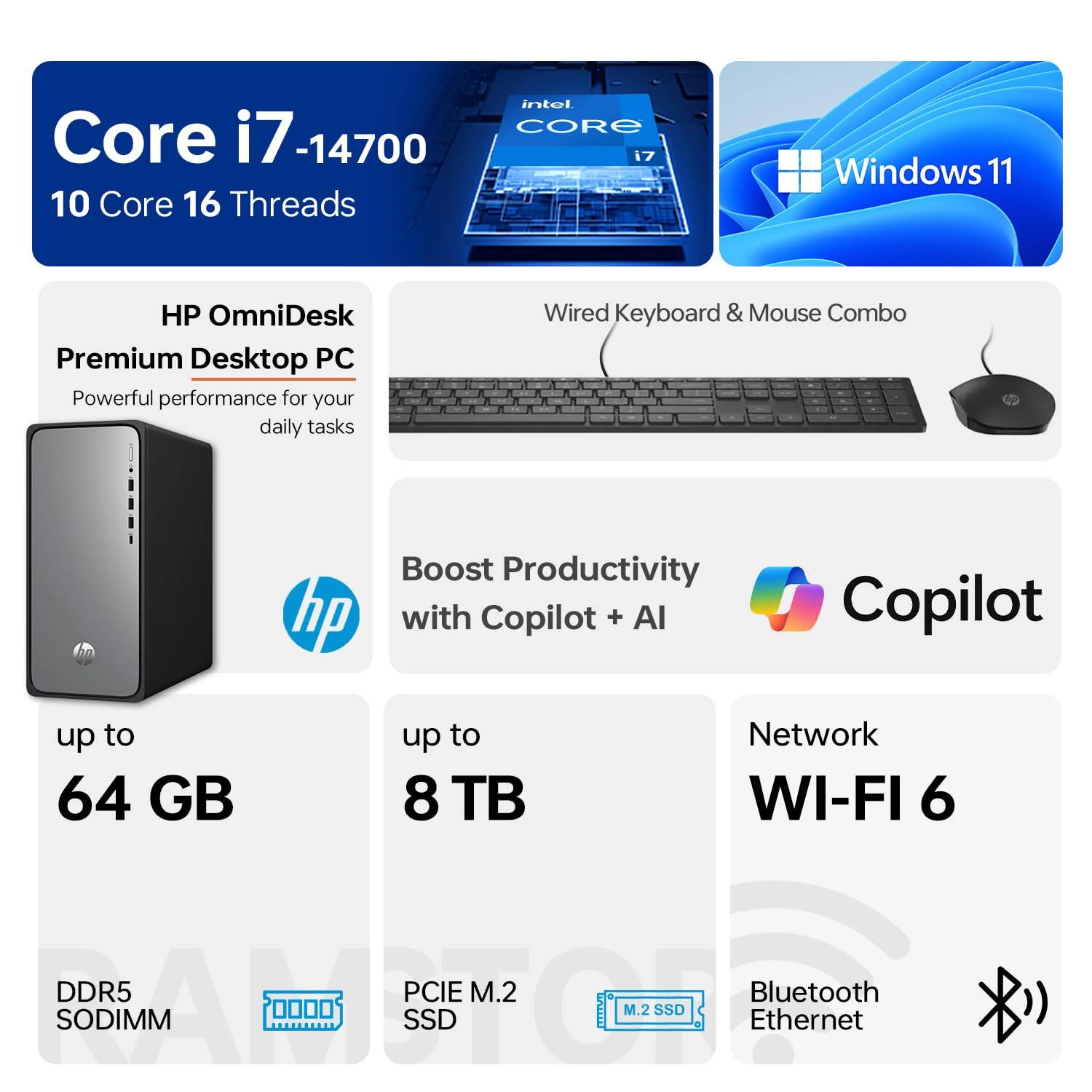 Core i7-14700  
10 Core 16 Threads  
Intel Core i7  
Windows 11  
HP OmniDesk Premium Desktop PC  
Powerful performance for your daily tasks  
Wired Keyboard & Mouse Combo  
Boost Productivity with Copilot + AI  
Up to 64 GB DDR5 SODIMM  
Up to 8 TB PCIe M.2 SSD  
Network WI-FI 6  
Bluetooth Ethernet