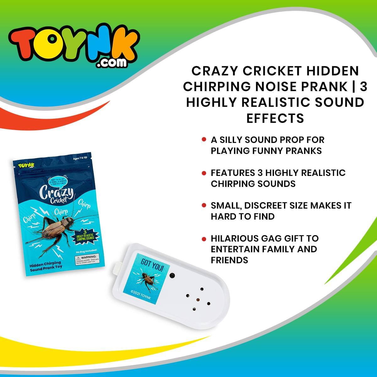 TOYNK.com  
CRAZY CRICKET HIDDEN CHIRPING NOISE PRANK | 3 HIGHLY REALISTIC SOUND EFFECTS  

- A SILLY SOUND PROP FOR PLAYING FUNNY PRANKS  
- FEATURES 3 HIGHLY REALISTIC CHIRPING SOUNDS  
- SMALL, DISCREET SIZE MAKES IT HARD TO FIND  
- HILARIOUS GAG GIFT TO ENTERTAIN FAMILY AND FRIENDS  

WARNING: Hidden Chirping Prank Toy  
GOT YOU!  

©2021 TOYNK