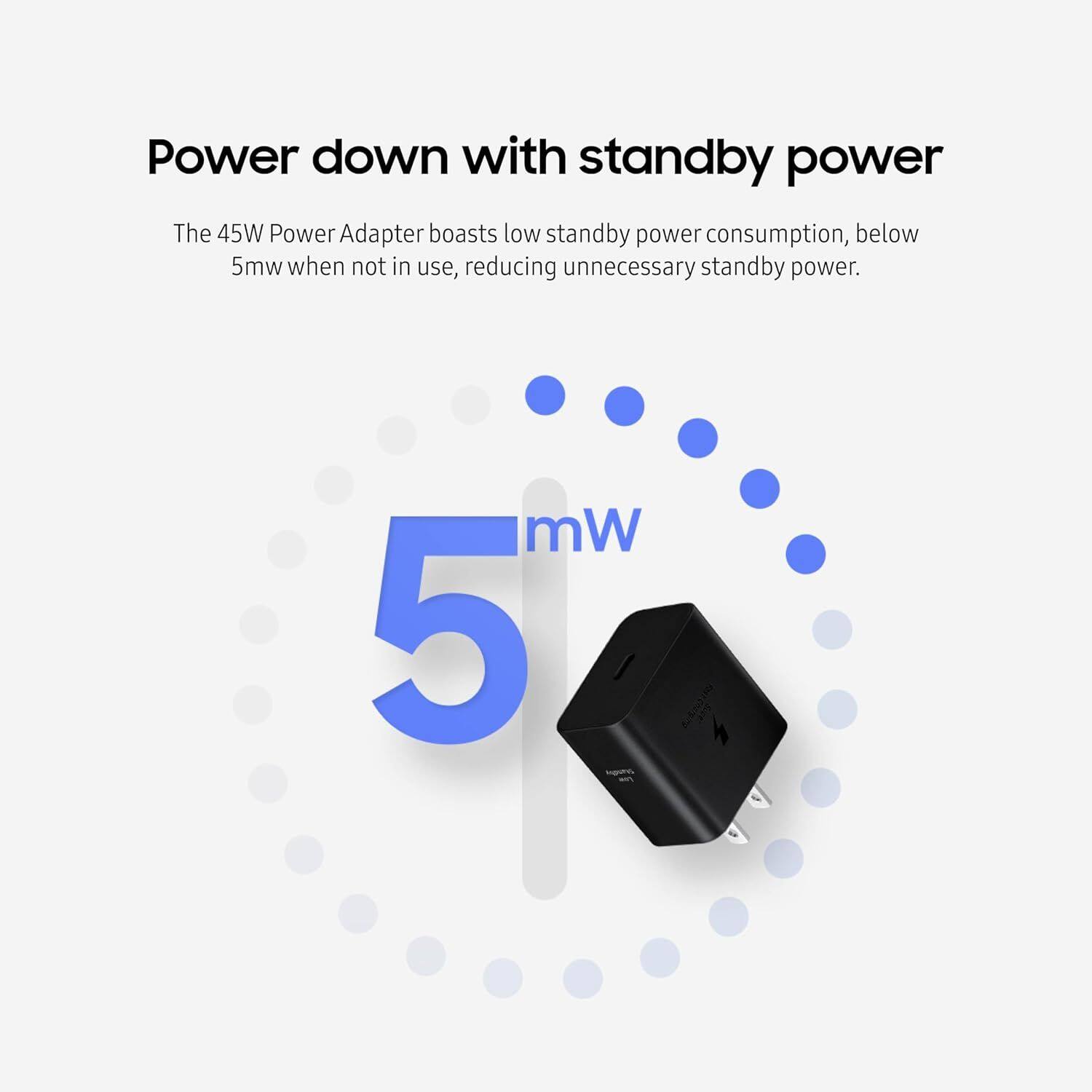 Power down with standby power

The 45W Power Adapter boasts low standby power consumption, below 5mw when not in use, reducing unnecessary standby power.