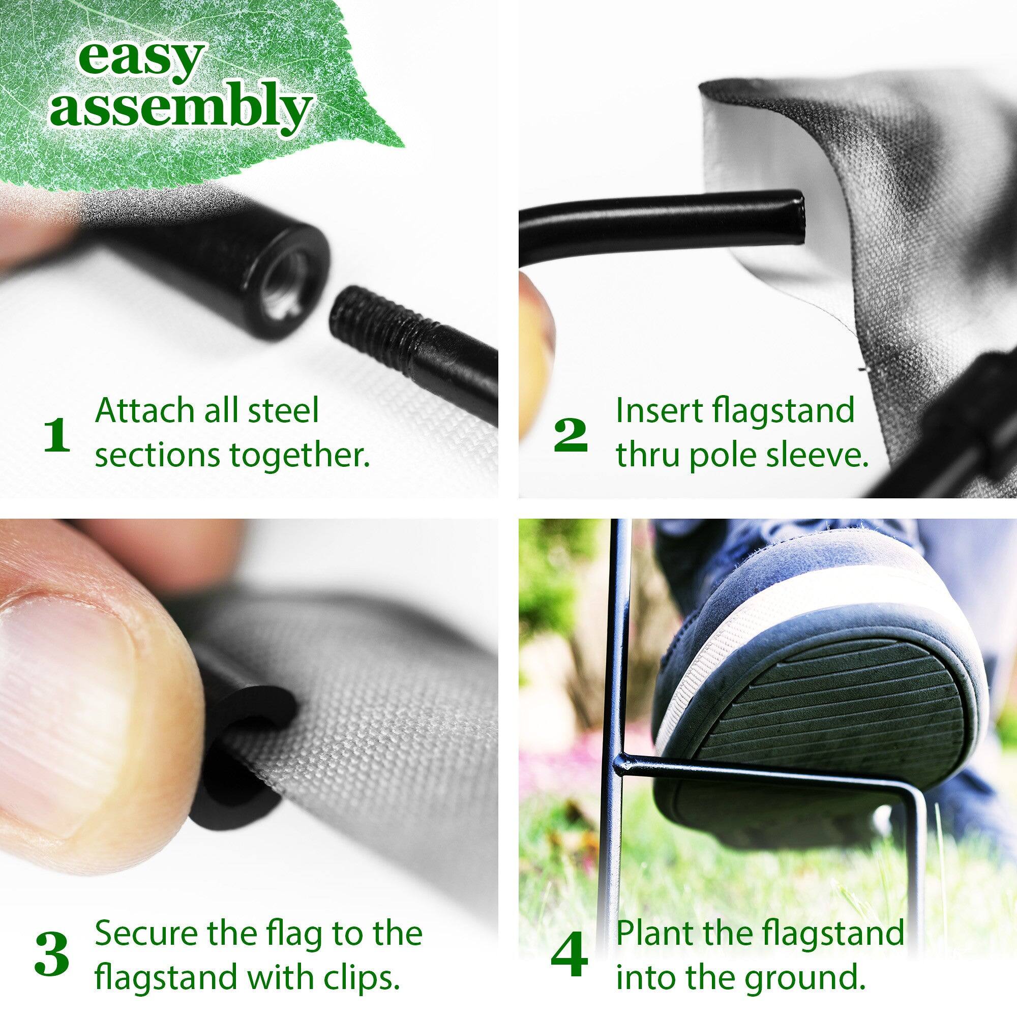 easy assembly

1. Attach all steel sections together.
2. Insert flagstand thru pole sleeve.
3. Secure the flag to the flagstand with clips.
4. Plant the flagstand into the ground.