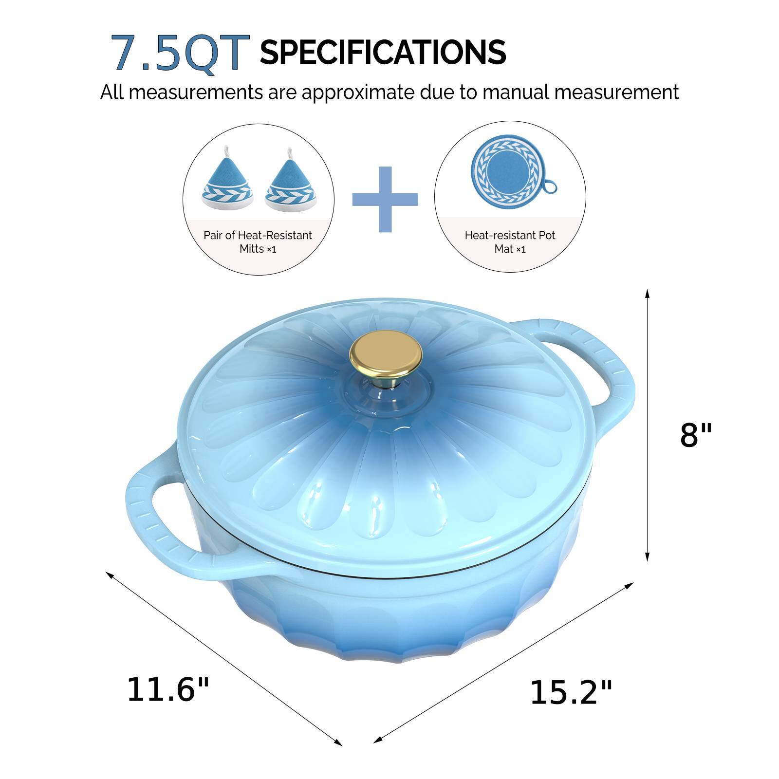 7.5QT SPECIFICATIONS  
All measurements are approximate due to manual measurement  
+ Pair of Heat-Resistant Mitts x1  
Heat-resistant Pot Mat x1  
8"  
11.6"  
15.2"