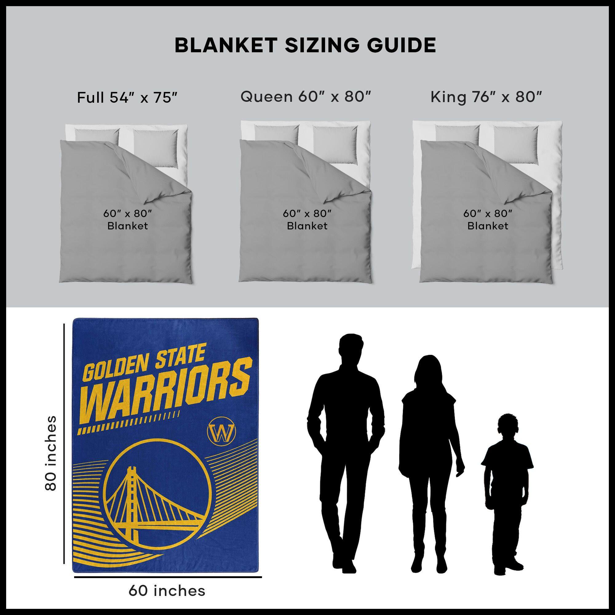 BLANKET SIZING GUIDE

Full 54" x 75"  
Queen 60" x 80"  
King 76" x 80"  

60" x 80" Blanket  
60" x 80" Blanket  
60" x 80" Blanket  

GOLDEN STATE WARRIORS  
80 inches  
60 inches