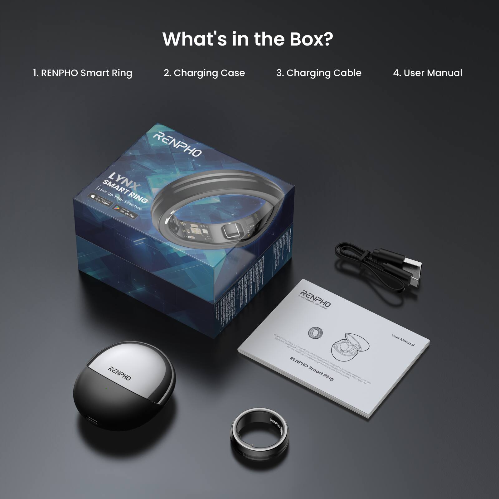What's in the Box?  
1. RENPHO Smart Ring  
2. Charging Case  
3. Charging Cable  
4. User Manual  

RENPHO  
LYNX  
SMART RING  
"Join the Power of Energy"  
RENPHO Smart Ring