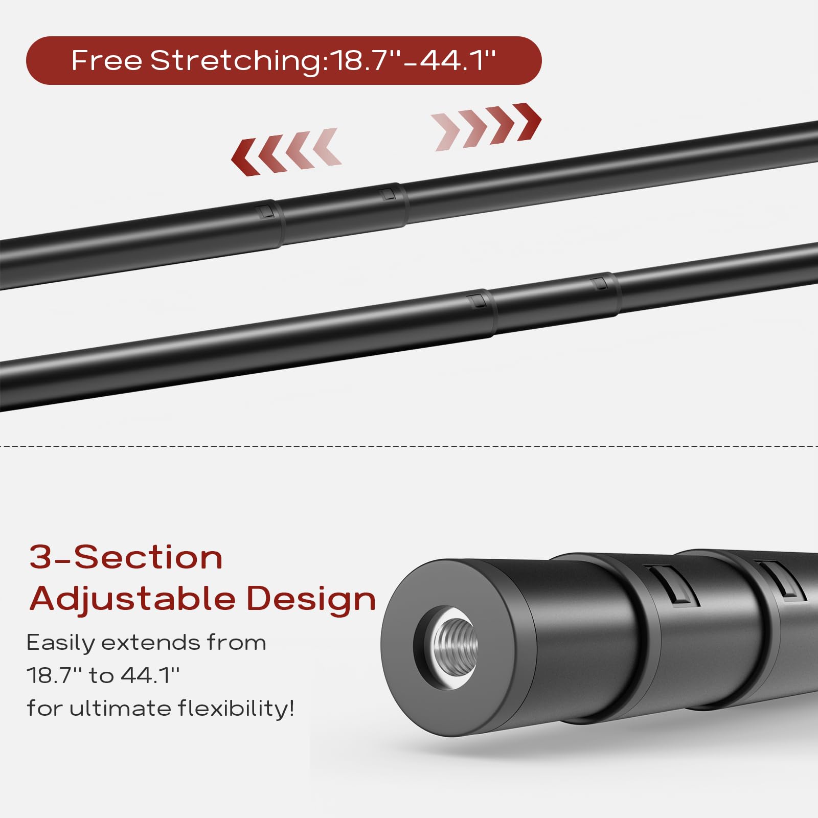 Free Stretching: 18.7" - 44.1"

3-Section Adjustable Design

Easily extends from 18.7" to 44.1" for ultimate flexibility!