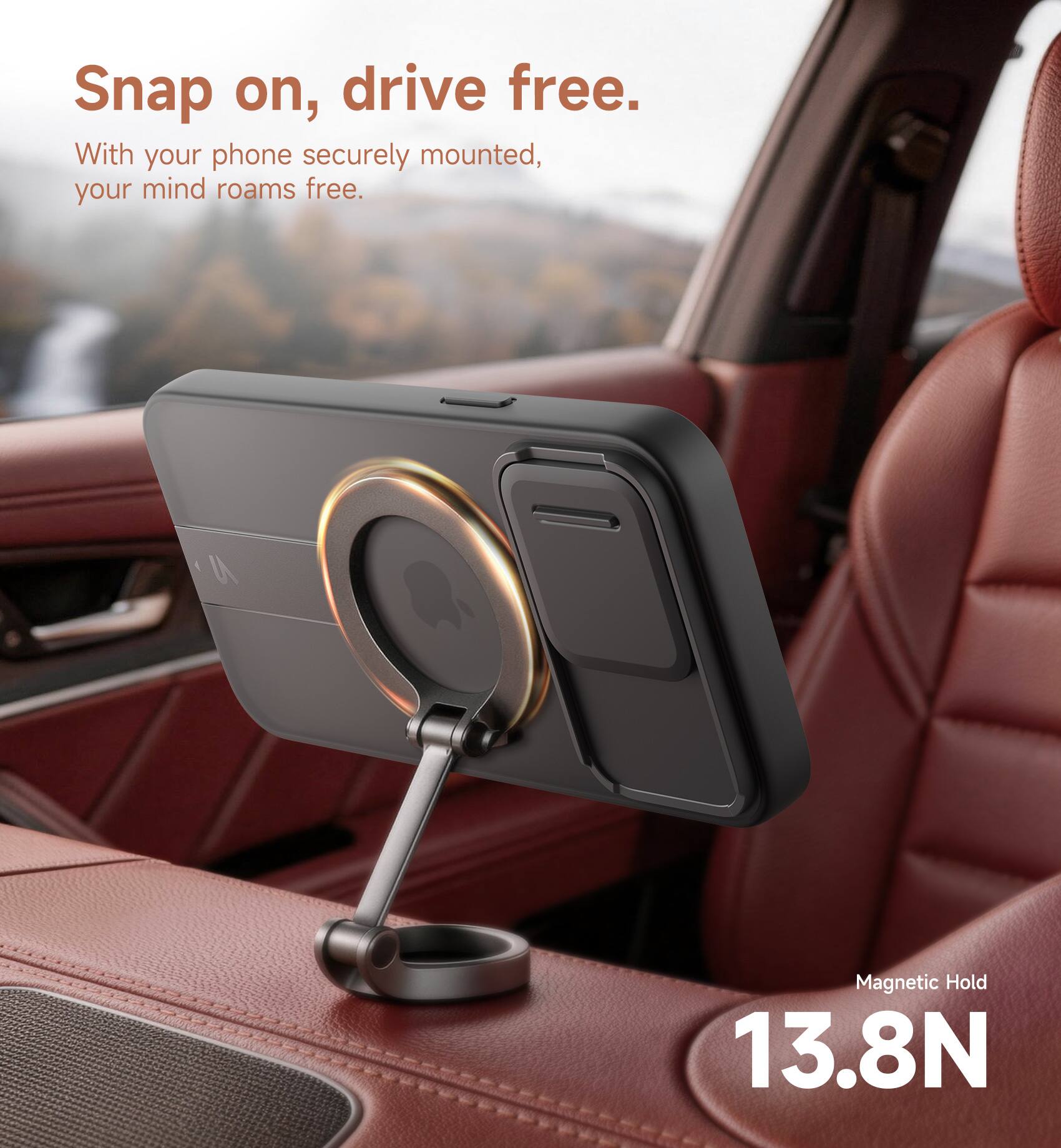 Snap on, drive free.  
With your phone securely mounted, your mind roams free.  
Magnetic Hold 13.8N