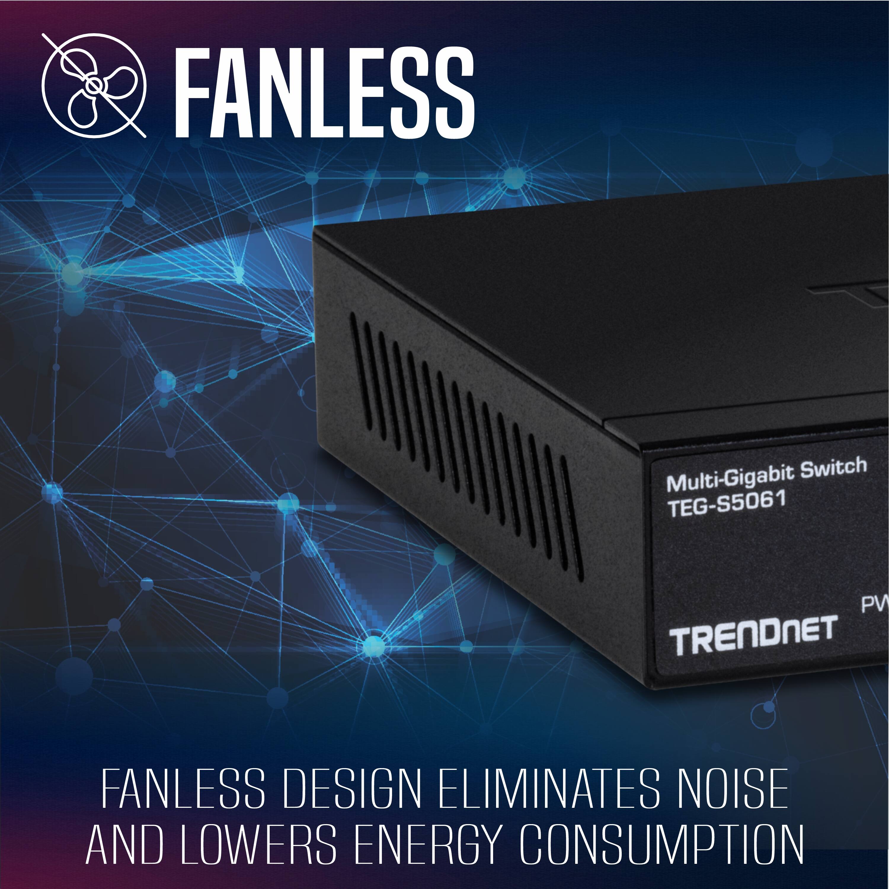 FANLESS Multi-Gigabit Switch TEG-S5061  
TRENDNET  
FANLESS DESIGN ELIMINATES NOISE AND LOWERS ENERGY CONSUMPTION