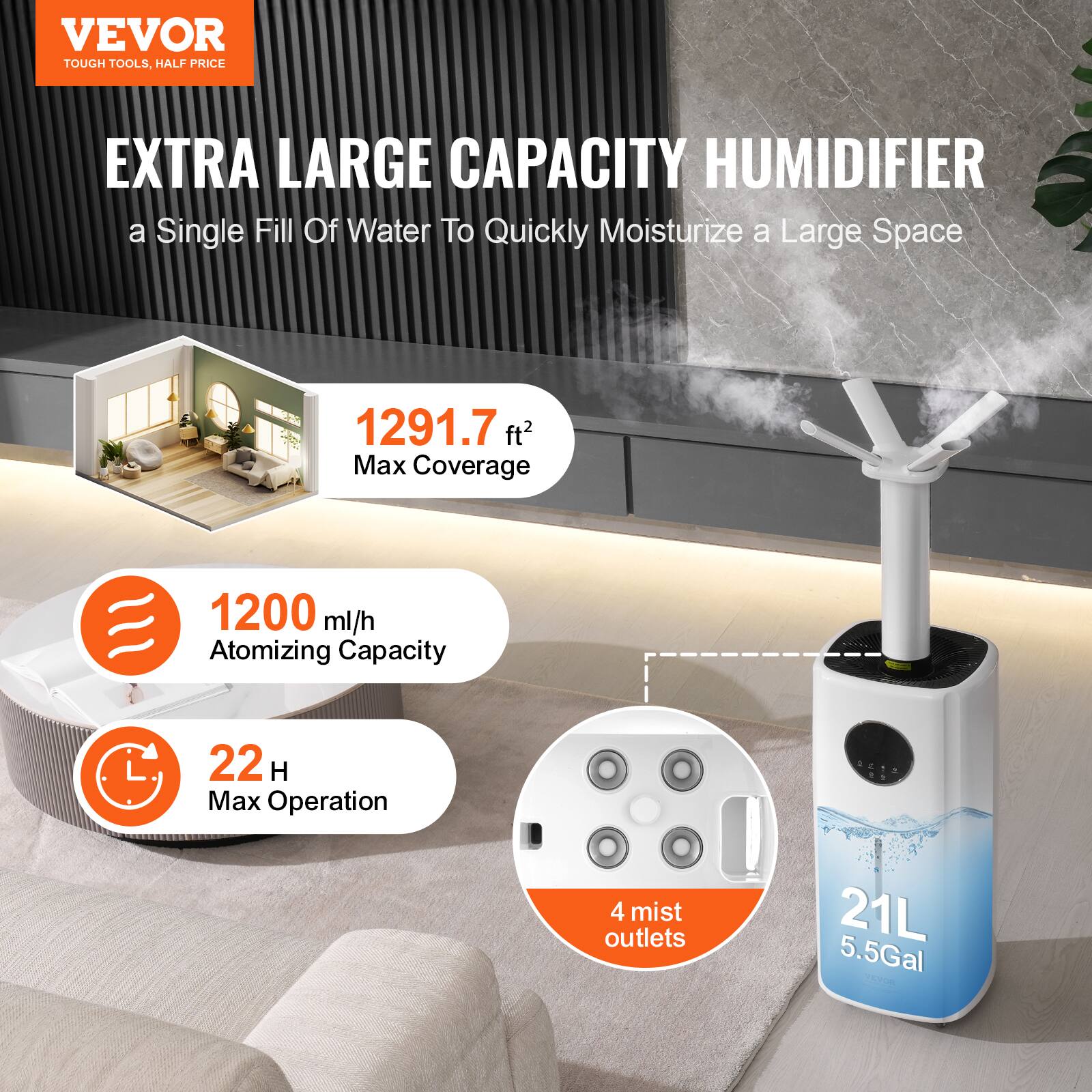 VEVOR  
TOUGH TOOLS, HALF PRICE  

EXTRA LARGE CAPACITY HUMIDIFIER  
a Single Fill Of Water To Quickly Moisturize a Large Space  

1291.7 ft² Max Coverage  

1200 ml/h Atomizing Capacity  

22 H Max Operation  

4 mist outlets  

21L 5.5Gal