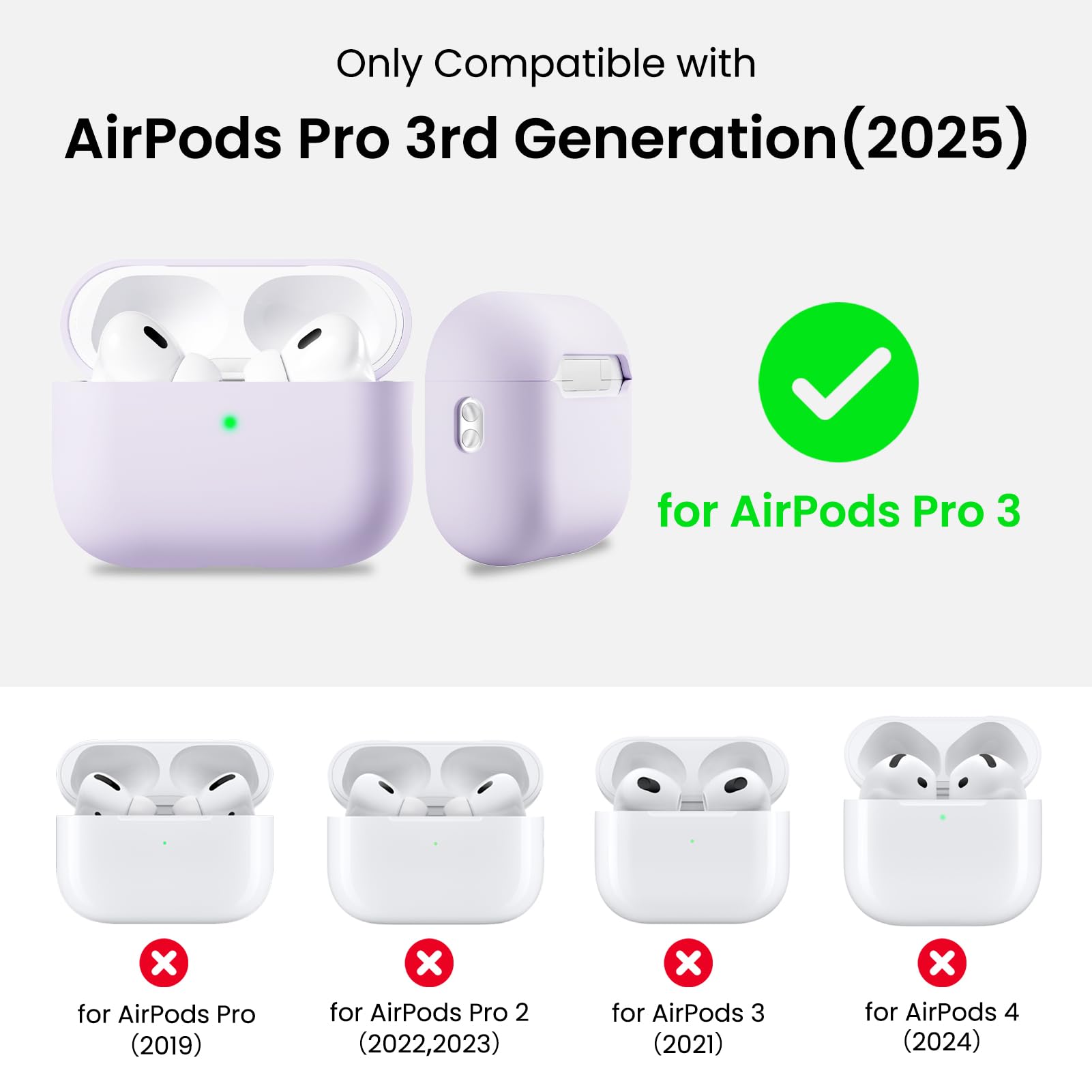 Only Compatible with  
AirPods Pro 3rd Generation (2025)  
for AirPods Pro 3  
for AirPods Pro (2019)  
for AirPods Pro 2 (2022, 2023)  
for AirPods 3 (2021)  
for AirPods 4 (2024)