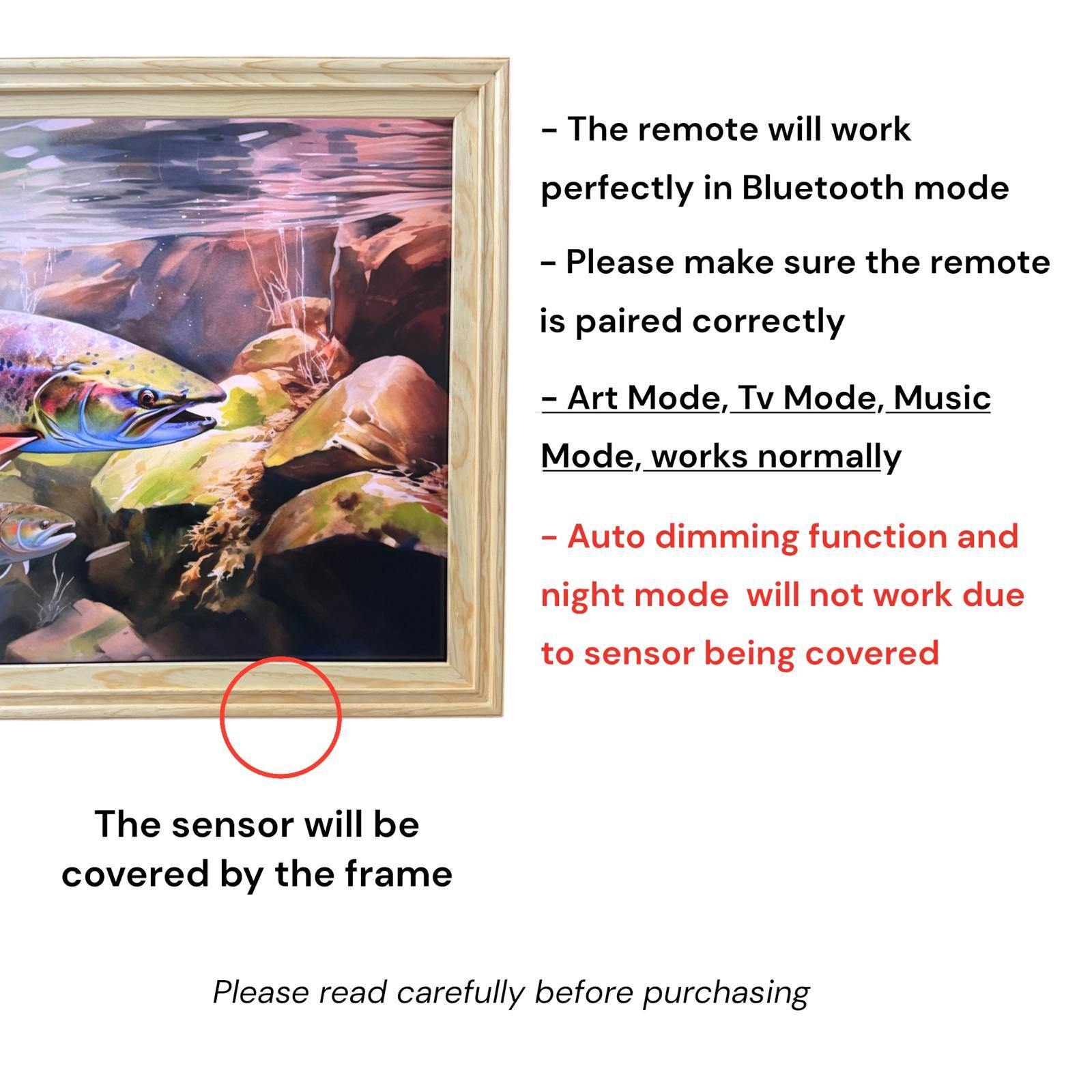 - The remote will work perfectly in Bluetooth mode
- Please make sure the remote is paired correctly
- Art Mode, Tv Mode, Music Mode, works normally
- Auto dimming function and night mode will not work due to sensor being covered
- The sensor will be covered by the frame
- Please read carefully before purchasing