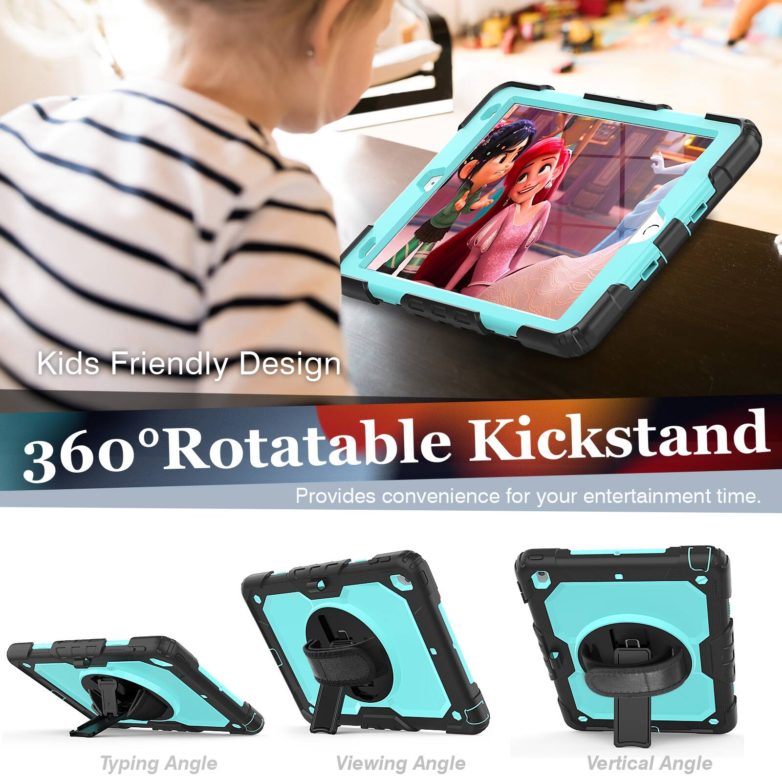 Kids Friendly Design  
360° Rotatable Kickstand  
Provides convenience for your entertainment time.  

Typing Angle  
Viewing Angle  
Vertical Angle