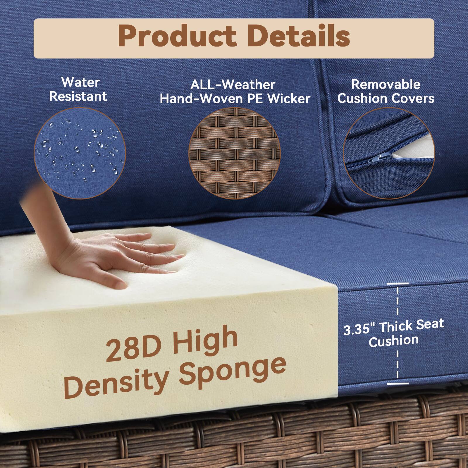 Product Details

- Water Resistant
- ALL-Weather Hand-Woven PE Wicker
- Removable Cushion Covers

28D High Density Sponge

3.35" Thick Seat Cushion