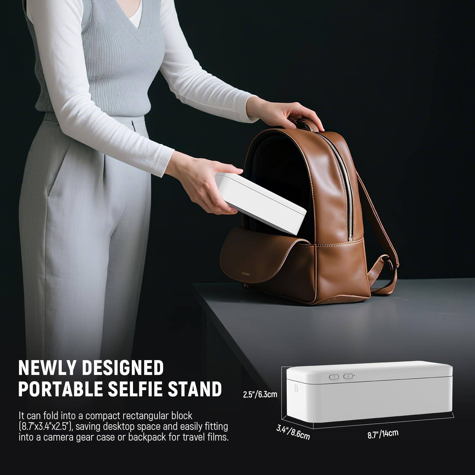 NEWLY DESIGNED PORTABLE SELFIE STAND

It can fold into a compact rectangular block (8.7x3.4x2.5 cm), saving desktop space and easily fitting into a camera gear case or backpack for travel films.

2.5/6.3 cm  
3.4/8.6 cm  
8.7/14 cm