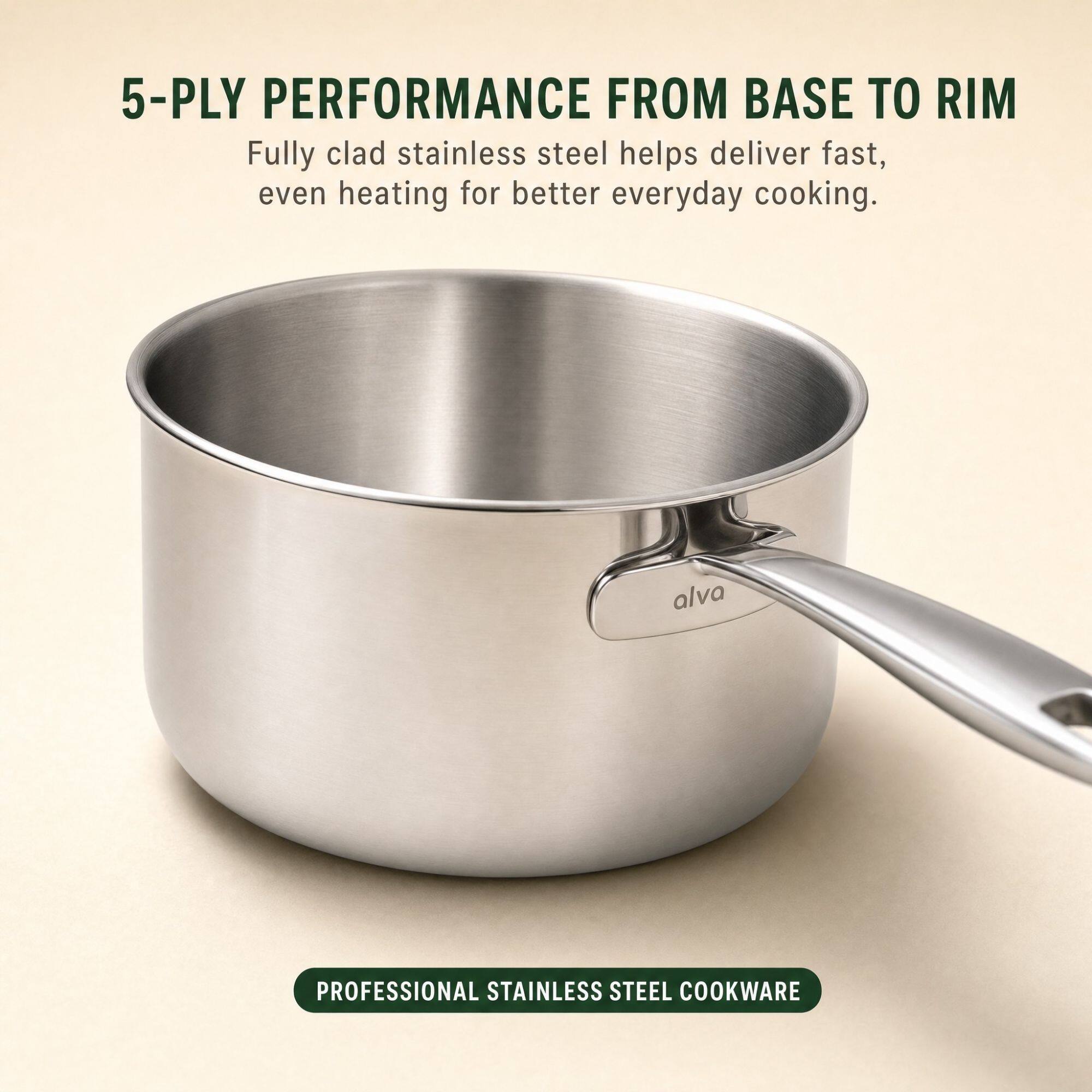 5-PLY PERFORMANCE FROM BASE TO RIM  
Fully clad stainless steel helps deliver fast, even heating for better everyday cooking.  
alva  
PROFESSIONAL STAINLESS STEEL COOKWARE