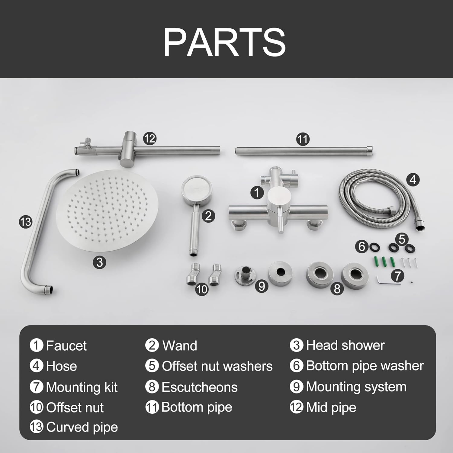 PARTS

1. Faucet
2. Wand
3. Head shower
4. Hose
5. Offset nut washers
6. Bottom pipe washer
7. Mounting kit
8. Escutcheons
9. Mounting system
10. Offset nut
11. Bottom pipe
12. Mid pipe
13. Curved pipe