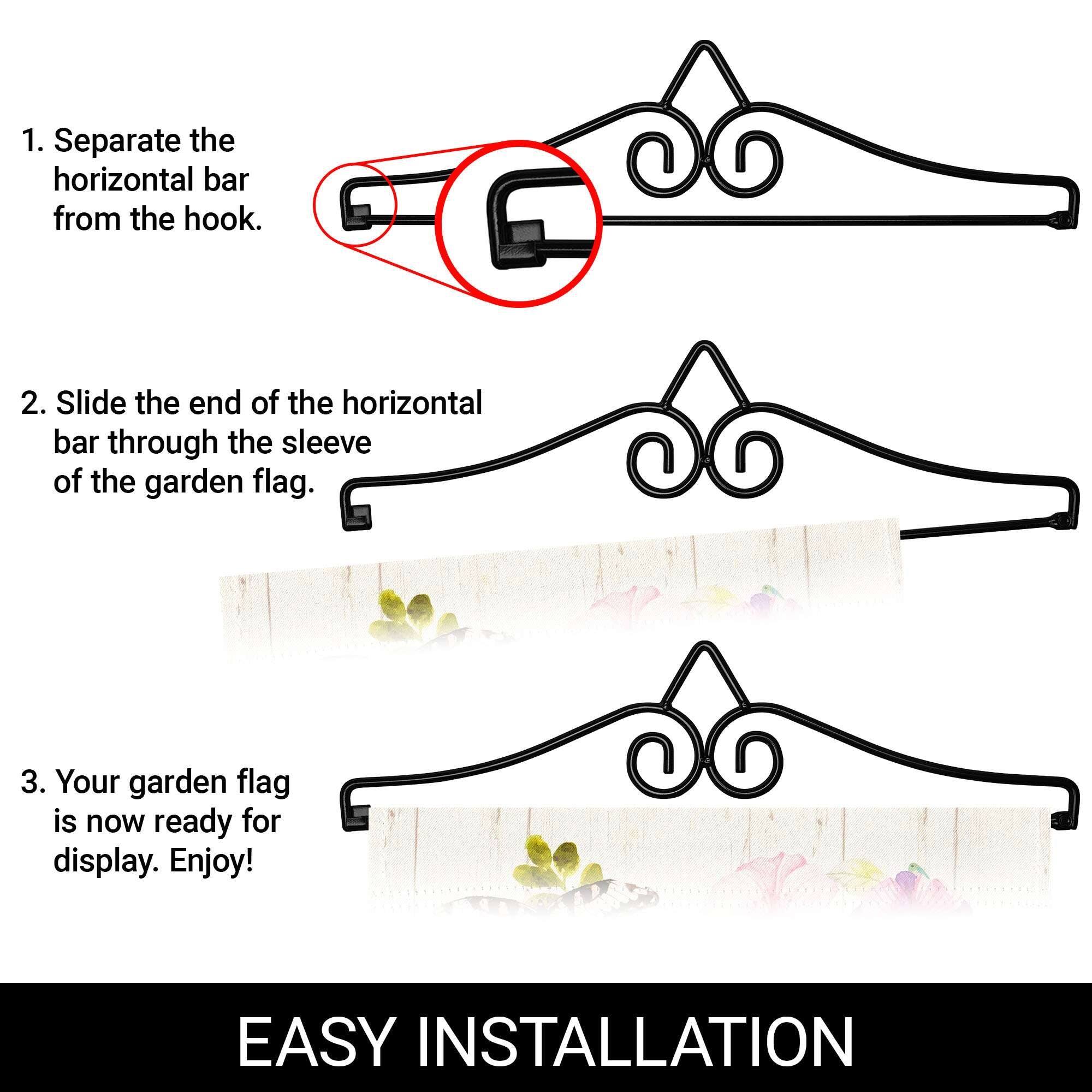 1. Separate the horizontal bar from the hook.

2. Slide the end of the horizontal bar through the sleeve of the garden flag.

3. Your garden flag is now ready for display. Enjoy!

EASY INSTALLATION