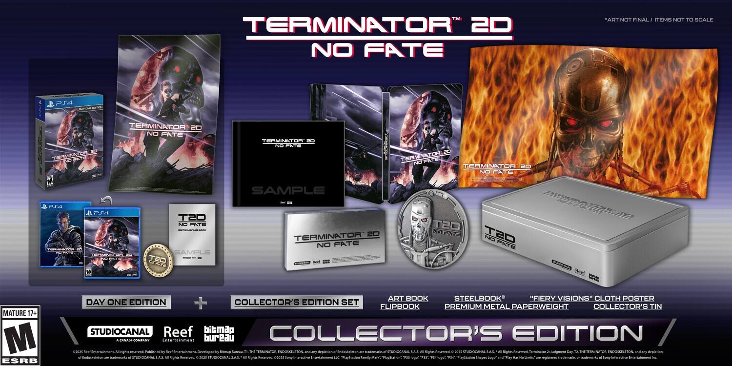 **TERMINATOR 2D NO FATE**

*ART NOT FINAL / ITEMS NOT TO SCALE*

**PS4**

- TERMINATOR 2D NO FATE
- SAMPLE
- DAY ONE EDITION
- COLLECTOR'S EDITION SET

**INCLUDES:**
- ART BOOK
- STEELBOOK
- "FIERY VISIONS" CLOTH POSTER
- FLIPBOOK
- PREMIUM METAL PAPERWEIGHT
- COLLECTOR'S TIN

**MATURE 17+**
**ESRB**

**STUDIOCANAL**
**Reef**
**bibrmap**
**COLLECTOR'S EDITION**

*TERMINATOR™ 2D NO FATE*

*DAY ONE EDITION + COLLECTOR'S EDITION SET*

*FLIPBOOK PREMIUM METAL PAPERWEIGHT COLLECTOR'S TIN*

*STUDIOCANAL*
*Reef*
*Entertainment bureau 02021*
*Beef Entertaimment*
*Published by Reul EnterSaimment*
*Developed by Sbitmap Butas*

*THE TERMINATOR ENDOSKELETON and any depiction of Endissheletion - tademado o