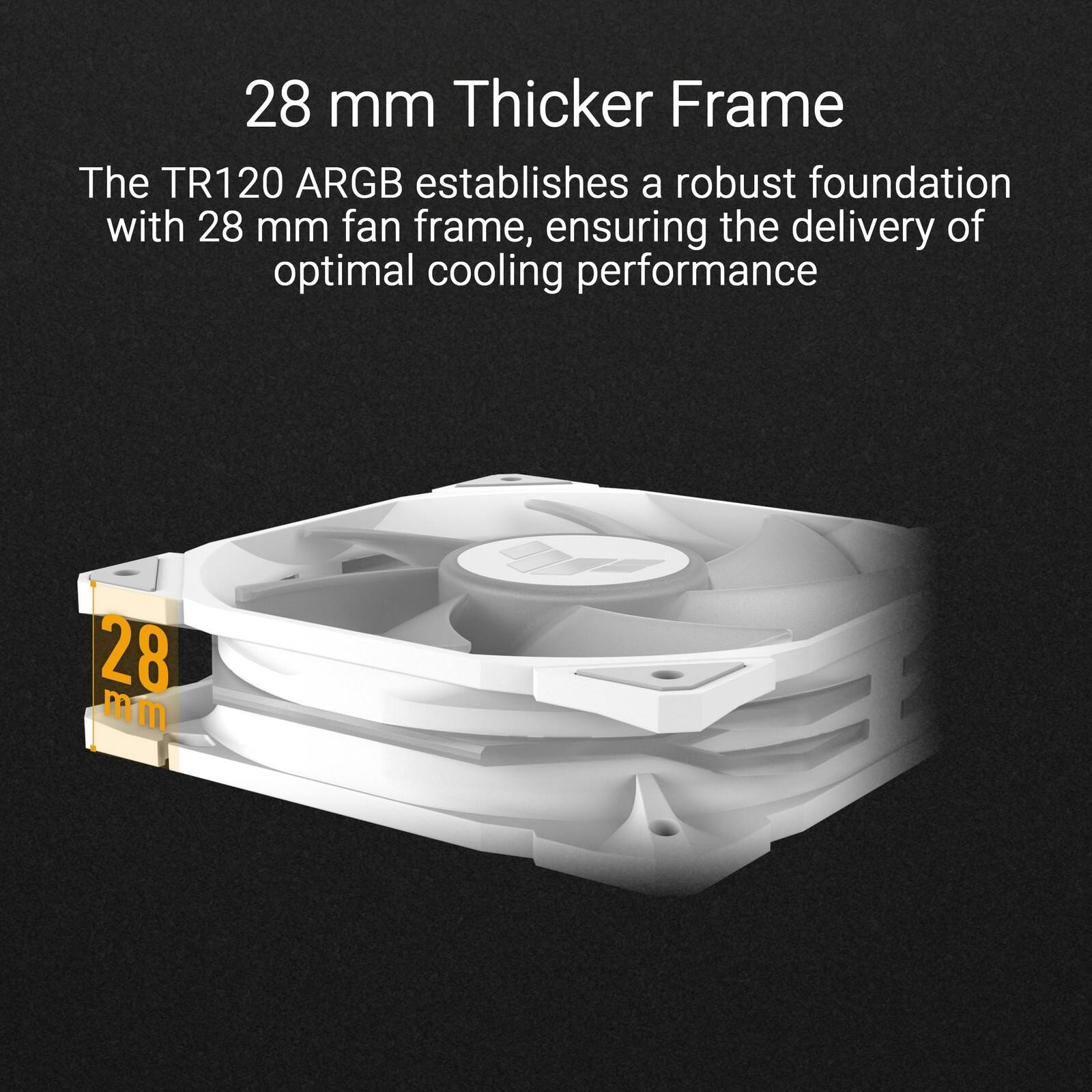28 mm Thicker Frame

The TR120 ARGB establishes a robust foundation with 28 mm fan frame, ensuring the delivery of optimal cooling performance