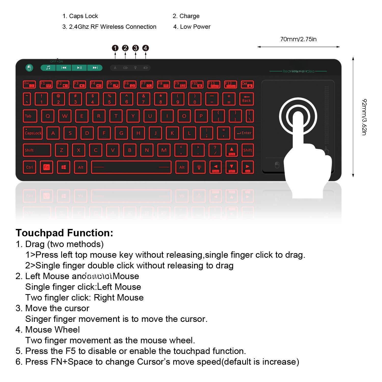 1. Caps Lock
2. Charge
3. 2.4Ghz RF Wireless Connection
4. Low Power

70mm/2.75in

Touchpad Function:
1. Drag (two methods)
   1> Press left top mouse key without releasing, single finger click to drag.
   2> Single finger double click without releasing to drag
2. Left Mouse and Right Mouse
   Single finger click: Left Mouse
   Two finger click: Right Mouse
3. Move the cursor
   Single finger movement is to move the cursor.
4. Mouse Wheel
   Two finger movement as the mouse wheel.
5. Press the F5 to disable or enable the touchpad function.
6. Press FN+Space to change Cursor's move speed (default is increase)

92mm/3.62in