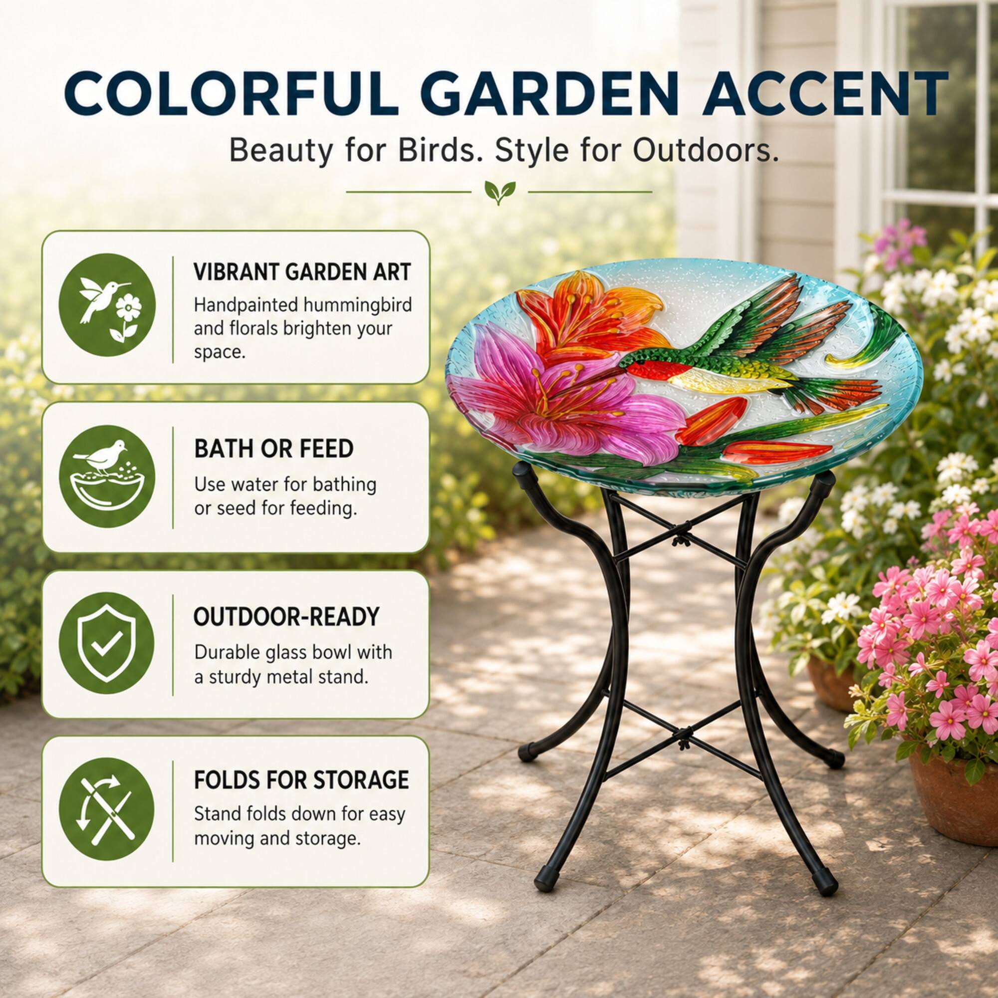 COLORFUL GARDEN ACCENT  
Beauty for Birds. Style for Outdoors.

VIBRANT GARDEN ART  
Handpainted hummingbird and florals brighten your space.

BATH OR FEED  
Use water for bathing or seed for feeding.

OUTDOOR-READY  
Durable glass bowl with a sturdy metal stand.

FOLDS FOR STORAGE  
Stand folds down for easy moving and storage.